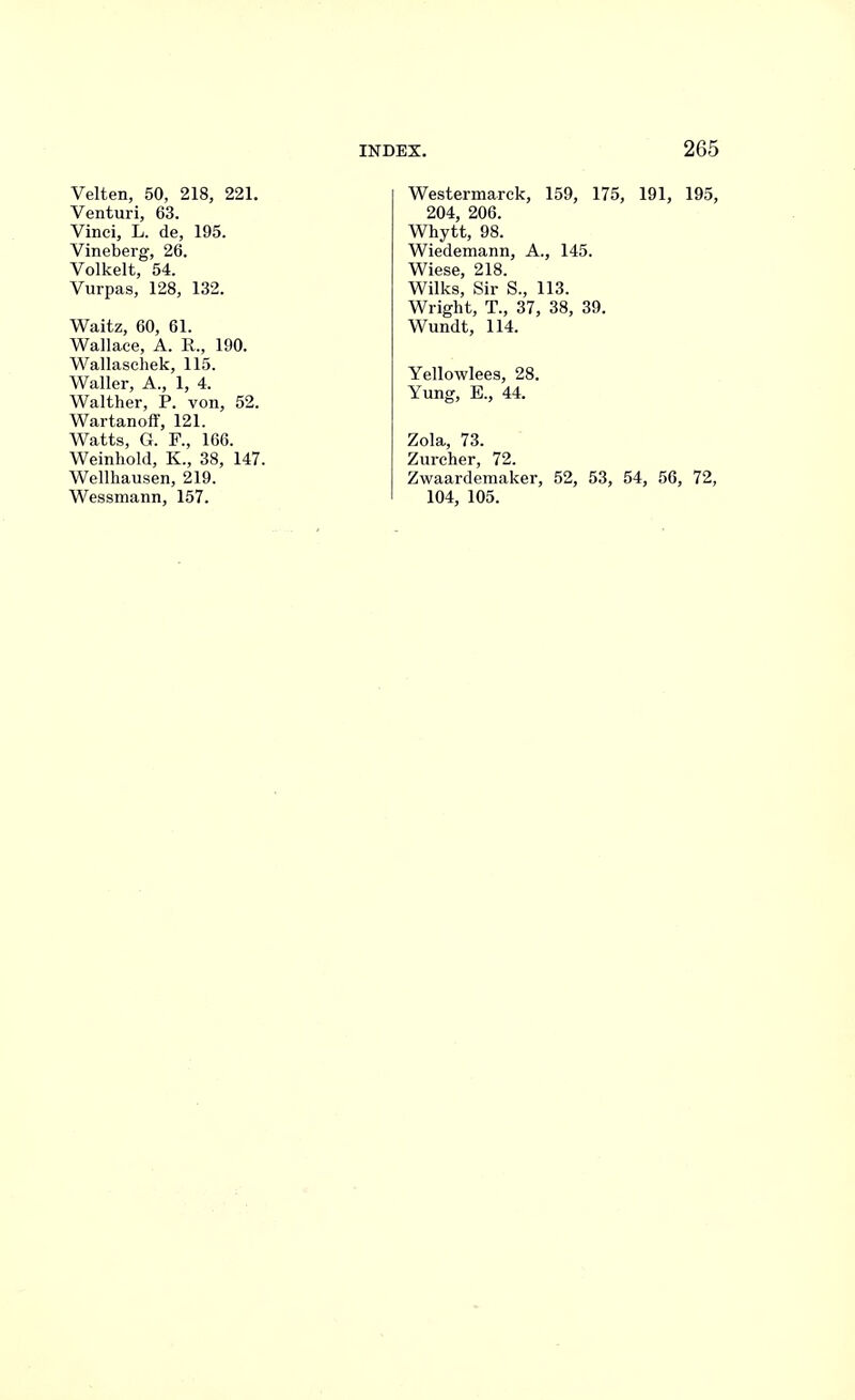 Velten, 50, 218, 221. Venturi, 63. Vinci, L. de, 195. Vineberg, 26. Volkelt, 54. Vurpas, 128, 132. Waitz, 60, 61. Wallace, A. R., 190. Wallaschek, 115. Waller, A., 1, 4. Walther, P. von, 52. Wartanoff, 121. Watts, G. F., 166. Weinhold, K., 38, 147. Wellhausen, 219. Wessmann, 157. Westermarck, 159, 175, 191, 195, 204, 206. Whytt, 98. Wiedemann, A., 145. Wiese, 218. Wilks, Sir S., 113. Wright, T., 37, 38, 39. Wundt, 114. Yellowlees, 28. Yung, E., 44. Zola, 73. Zurcher, 72. Zwaardemaker, 52, 53, 54, 56, 72, 104, 105.