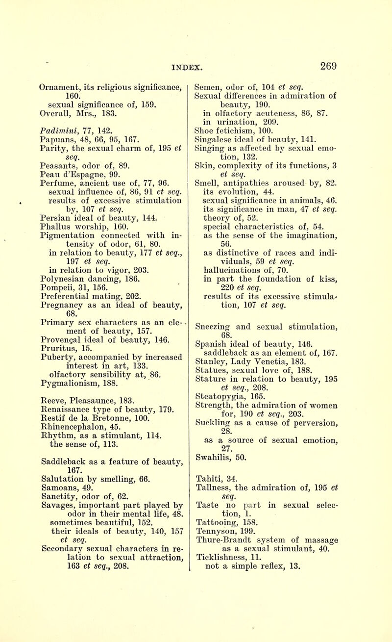 Ornament, its religious significance, 160. sexual significance of, 159. Overall, Mrs., 183. Padimini, 77, 142. Papuans, 48, 66, 95, 167. Parity, the sexual charm of, 195 et seq. Peasants, odor of, 89. Peau d'Espagne, 99. Perfume, ancient use of, 77, 96. sexual influence of, 86, 91 et seq. results of excessive stimulation by, 107 et seq. Persian ideal of beauty, 144. Phallus worship, 160. Pigmentation connected with in- tensity of odor, 61, 80. in relation to beauty, 177 et seq., 197 et seq. in relation to vigor, 203. Polynesian dancing, 186. Pompeii, 31, 156. Preferential mating, 202. Pregnancy as an ideal of beauty, 68. Primary sex characters as an ele- ■ ment of beauty, 157. Provengal ideal of beauty, 146. Pruritus, 15. Puberty, accompanied by increased interest in art, 133. olfactory sensibility at, 86. Pygmalionism, 188. Reeve, Pleasaunce, 183. Renaissance type of beauty, 179. Restif de la Bretonne, 100. Rhinencephalon, 45. Rhythm, as a stimulant, 114. the sense of, 113. Saddleback as a feature of beauty, 167. Salutation by smelling, 66. Samoans, 49. Sanctity, odor of, 62. Savages, important part played by odor in their mental life, 48. sometimes beautiful, 152. their ideals of beauty, 140, 157 et seq. Secondary sexual characters in re- lation to sexual attraction, 163 et seq., 208. Semen, odor of, 104 et seq. Sexual differences in admiration of beauty, 190. in olfactory acuteness, 86, 87. in urination, 209. Shoe fetichism, 100. Singalese ideal of beauty, 141. Singing as affected by sexual emo- tion, 132. Skin, complexity of its functions, 3 et seq. Smell, antipathies aroused by, 82. its evolution, 44. sexual significance in animals, 46. its significance in man, 47 et seq. theory of, 52. special characteristics of, 54. as the sense of the imagination, 56. as distinctive of races and indi- viduals, 59 et seq. hallucinations of, 70. in part the foundation of kiss, 220 et seq. results of its excessive stimula- tion, 107 et seq. Sneezing and sexual stimulation, 68. Spanish ideal of beauty, 146. saddleback as an element of, 167. Stanley, Lady Venetia, 183. Statues, sexual love of, 188. Stature in relation to beauty, 195 et seq., 208. Steatopygia, 165. Strength, the admiration of women for, 190 et seq., 203. Suckling as a cause of perversion, 28. as a source of sexual emotion, 27. Swahilis, 50. Tahiti, 34. Tallness, the admiration of, 195 et seq. Taste no part in sexual selec- tion, 1. Tattooing, 158. Tennyson, 199. Thure-Brandt system of massage as a sexual stimulant, 40. Ticklishness, 11. not a simple reflex, 13.