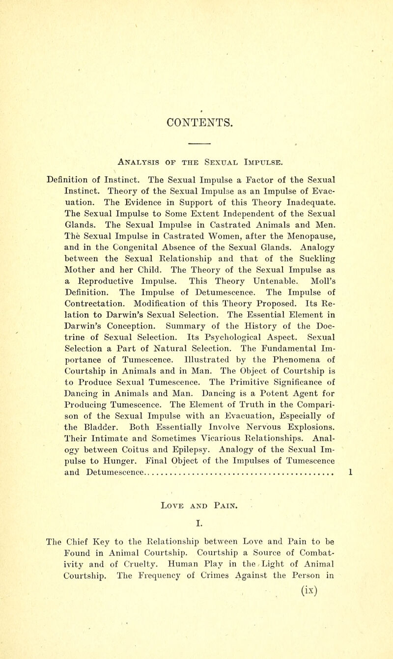 Analysis of the Sexual Impulse. Definition of Instinct. The Sexual Impulse a Factor of the Sexual Instinct. Theory of the Sexual Impulse as an Impulse of Evac- uation. The Evidence in Support of this Theory Inadequate. The Sexual Impulse to Some Extent Independent of the Sexual Glands. The Sexual Impulse in Castrated Animals and Men. The Sexual Impulse in Castrated Women, after the Menopause, and in the Congenital Absence of the Sexual Glands. Analogy between the Sexual Relationship and that of the Suckling Mother and her Child. The Theory of the Sexual Impulse as a Reproductive Impulse. This Theory Untenable. Moll's Definition. The Impulse of Detumescence. The Impulse of Contrectation. Modification of this Theory Proposed. Its Re- lation to Darwin's Sexual Selection. The Essential Element in Darwin's Conception. Summary of the History of the Doc- trine of Sexual Selection. Its Psychological Aspect. Sexual Selection a Part of Natural Selection. The Fundamental Im- portance of Tumescence. Illustrated by the Phenomena of Courtship in Animals and in Man. The Object of Courtship is to Produce Sexual Tumescence. The Primitive Significance of Dancing in Animals and Man. Dancing is a Potent Agent for Producing Tumescence. The Element of Truth in the Compari- son of the Sexual Impulse with an Evacuation, Especially of the Bladder. Both Essentially Involve Nervous Explosions. Their Intimate and Sometimes Vicarious Relationships. Anal- ogy between Coitus and Epilepsy. Analogy of the Sexual Im- pulse to Hunger. Final Object of the Impulses of Tumescence and Detumescence Love and Pain. I. The Chief Key to the Relationship between Love and Pain to be Found in Animal Courtship. Courtship a Source of Combat- ivity and of Cruelty. Human Play in the Light of Animal Courtship. The Frequency of Crimes Against the Person in