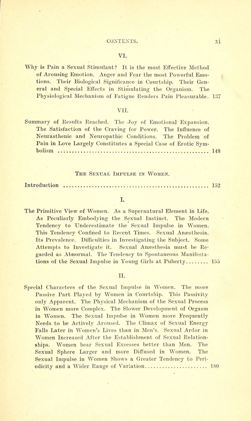 VI. Why is Pain a Sexual Stimulant? It is the most Effective Method of Arousing Emotion. Anger and Fear the most Powerful Emo- tions. Their Biological Significance in Courtship. Their Gen- eral and Special Effects in Stimulating the Organism. The Physiological Mechanism of Fatigue Renders Tain Pleasurable. 137 VII. Summary of Results Reached. The Joy of Emotional Expansion. The Satisfaction of the Craving for Power. The Influence of Neurasthenic and Neuropathic Conditions. The Problem of Pain in Love Largely Constitutes a Special Case of Erotic Sym- bolism 14S The Sexual Impulse in Women. Introduction 152 I. The Primitive View of Women. As a Supernatural Element in Life. As Peculiarly Embodying the Sexual Instinct. The Modern Tendency to Underestimate the Sexual Impulse in Women. This Tendency Confined to Recent Times. Sexual Anaesthesia. Its Prevalence. Difficulties in Investigating the Subject. Some Attempts to Investigate it. Sexual Anaesthesia must be Re- garded as Abnormal. The Tendency to Spontaneous Manifesta- tions of the Sexual Impulse in Young Girls at Puberty 155 II. Special Characters of the Sexual Impulse in Women. The more Passive Part Played by Women in Courtship. This Passivity only Apparent. The Physical Mechanism of the Sexual Process in Women more Complex. The Slower Development of Orgasm in Women. The Sexual Impulse in Women more Frequently Needs to be Actively Aroused. The Climax of Sexual Energy Falls Later in Women's Lives than in Men's. Sexual Ardor in Women Increased After the Establishment of Sexual Relation- ships. Women bear Sexual Excesses better than Men. The Sexual Sphere Larger and more Diffused in Women. The Sexual Impulse in Women Shows a Greater Tendency to Peri- odicity and a Wider Range of Variation 180