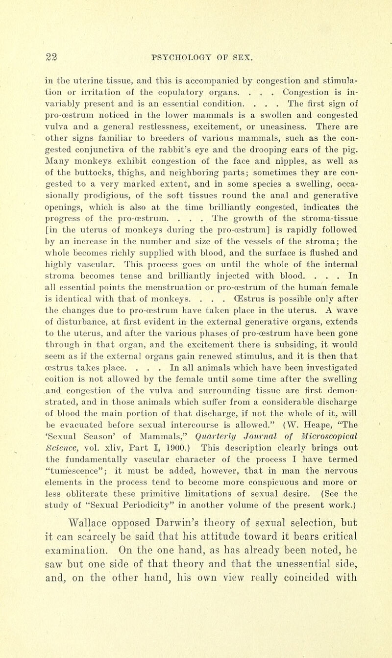 in the uterine tissue, and this is accompanied by congestion and stimula- tion or irritation of the copulatory organs. . . . Congestion is in- variably present and is an essential condition. . . . The first sign of pro-oestrum noticed in the lower mammals is a swollen and congested vulva and a general restlessness, excitement, or uneasiness. There are other signs familiar to breeders of various mammals, such as the con- gested conjunctiva of the rabbit's eye and the drooping ears of the pig. Many monkeys exhibit congestion of the face and nipples, as well as of the buttocks, thighs, and neighboring parts; sometimes they are con- gested to a very marked extent, and in some species a swelling, occa- sionally prodigious, of the soft tissues round the anal and generative openings, which is also at the time brilliantly congested, indicates the progress of the pro-oestrum. . . . The growth of the stroma-tissue [in the uterus of monkeys during the pro-cestrum] is rapidly followed by an increase in the number and size of the vessels of the stroma; the whole becomes richly supplied with blood, and the surface is flushed and highly vascular. This process goes on until the whole of the internal stroma becomes tense and brilliantly injected with blood. ... In all essential points the menstruation or pro-cestrum of the human female is identical with that of monkeys. . . . CEstrus is possible only after the changes due to pro-oestrum have taken place in the uterus. A wave of disturbance, at first evident in the external generative organs, extends to the uterus, and after the various phases of pro-oestrum have been gone through in that organ, and the excitement there is subsiding, it would seem as if the external organs gain renewed stimulus, and it is then that oestrus takes place. ... In all animals which have been investigated coition is not allowed by the female until some time after the swelling and congestion of the vulva and surrounding tissue are first demon- strated, and in those animals which suffer from a considerable discharge of blood the main portion of that discharge, if not the whole of it, will be evacuated before sexual intercourse is allowed. (W. Heape, The 'Sexual Season' of Mammals, Quarterly Journal of Microscopical Science, vol. xliv, Part I, 1900.) This description clearly brings out the fundamentally vascular character of the process I have termed tumescence; it must be added, however, that in man the nervous elements in the process tend to become more conspicuous and more or less obliterate these primitive limitations of sexual desire. (See the study of Sexual Periodicity in another volume of the present work.) Wallace opposed Darwin's theory of sexual selection, but it can scarcely be said that his attitude toward it bears critical examination. On the one hand, as has already been noted, he saw but one side of that theory and that the unessential side, and, on the other hand, his own view really coincided with