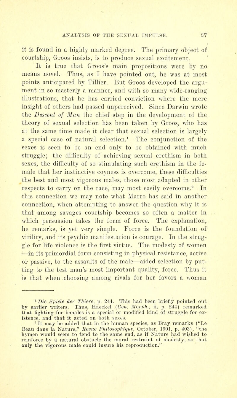 N ANALYSIS OF THE SEXUAL IMPULSE. 27 it is found in a highly marked degree. The primary object of courtship, Groos insists, is to produce sexual excitement. It is true that Groos's main propositions were by no means novel. Thus, as I have pointed out, he was at most points anticipated by Tillier. But Groos developed the argu- ment in so masterly a manner, and with so many wide-ranging illustrations, that he has carried conviction where the mere insight of others had passed unperceived. Since Darwin wrote the Descent of Man the chief step in the development of the theory of sexual selection has been taken by Groos, who has at the same time made it clear that sexual selection is largely a special case of natural selection.1 The conjunction of the sexes is seen to be an end only to be obtained with much struggle; the difficulty of achieving sexual erethism in both sexes, the difficulty of so stimulating such erethism in the fe- male that her instinctive coyness is overcome, these difficulties the best and most vigorous males, those most adapted in other respects to carry on the race, may most easily overcome.2 In this connection we may note what Marro has said in another connection, when attempting to answer the question why it is that among savages courtship becomes so often a matter in which persuasion takes the form of force. The explanation, he remarks, is yet very simple. Force is the foundation of virility, and its psychic manifestation is courage. In the strug- gle for life violence is the first virtue. The modesty of women —in its primordial form consisting in physical resistance, active or passive, to the assaults of the male—aided selection by put- ting to the test man's most important quality, force. Thus it is that when choosing among rivals for her favors a woman 1 Die Spicle der Thiere, p. 244. This had been briefly pointed out by earlier writers. Thus, Haeckel (Gen. Morph., ii. p. 244) remarked that fighting for females is a special or modified kind of struggle for ex- istence, and that it acted on both sexes. 2 It may be added that in the human species, as Bray remarks (Le Beau dans la Nature, Revue PhilosopMque, October, 1901, p. 403), the hymen would seem to tend to the same end, as if Nature had wished to reinforce by a natural obstacle the moral restraint of modesty, so that only the vigorous male could insure his reproduction.