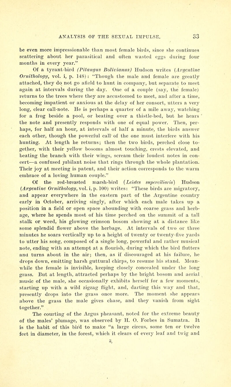 be even more impressionable than most female birds, since she continues scattering about her parasitical and often wasted eggs during four months in every year. Of a tyrant-bird (Pitangus Bolivianus) Hudson writes {Argentine Ornithology, vol. i, p. 148): '-Though the male and female are greatly attached, they do not go afield to hunt in company, but separate to meet again at intervals during the day. One of a couple (say, the female) returns to the trees where they are accustomed to meet, and after a time, becoming impatient or anxious at the delay of her consort, utters a very long, clear call-note. He is perhaps a quarter of a mile away, watching for a frog beside a pool, or beating over a thistle-bed, but he hears the note and presently responds with one of equal power. Then, per- haps, for half an hour, at intervals of half a minute, the birds answer each other, though the powerful call of the one must interfere with his hunting. At length he returns; then the two birds, perched close to- gether, with their yellow bosoms almost touching, crests elevated, and beating the branch with their wings, scream their loudest notes in con- cert—a confused jubilant noise that rings through the whole plantation. Their joy at meeting is patent, and their action corresponds to the warm embrace of a loving human couple. Of the red-breasted marsh-bird (Leistcs supcrciliaris) Hudson (Argentine Ornithology, vol. i, p. 100) writes: These birds are migratory, and appear everywhere in the eastern part of the Argentine country early in October, arriving singly, after which each male takes up a position in a field or open space abounding with coarse grass and herb- age, where he spends most of his time perched on the summit of a tall stalk or weed, his glowing crimson bosom showing at a distance like some splendid flower above the herbage. At intervals of two or three minutes he soars vertically up to a height of twenty or twenty-five yards to utter his song, composed of a single long, powerful and rather musical note, ending with an attempt at a flourish, during which the bird flutters ana turns about in the air; then, as if discouraged at his failure, he drops down, emitting harsh guttural chirps, to resume his stand. Mean- while the female is invisible, keeping closely concealed under the long grass. But at length, attracted perhaps by the bright bosom and aerial music of the male, she occasionally exhibits herself for a few moments, starting up with a wild zigzag flight, and, darting this way and that, presently drops into the grass once more. The moment she appears above the grass the male gives chase, and they vanish from sight together. The courting of the Argus pheasant, noted for the extreme beauty of the males' plumage, was observed by H. 0. Forbes in Sumatra. It is the habit of this bird to make a large circus, some ten or twelve feet in diameter, in the forest, which it clears of every leaf and twig and 3,