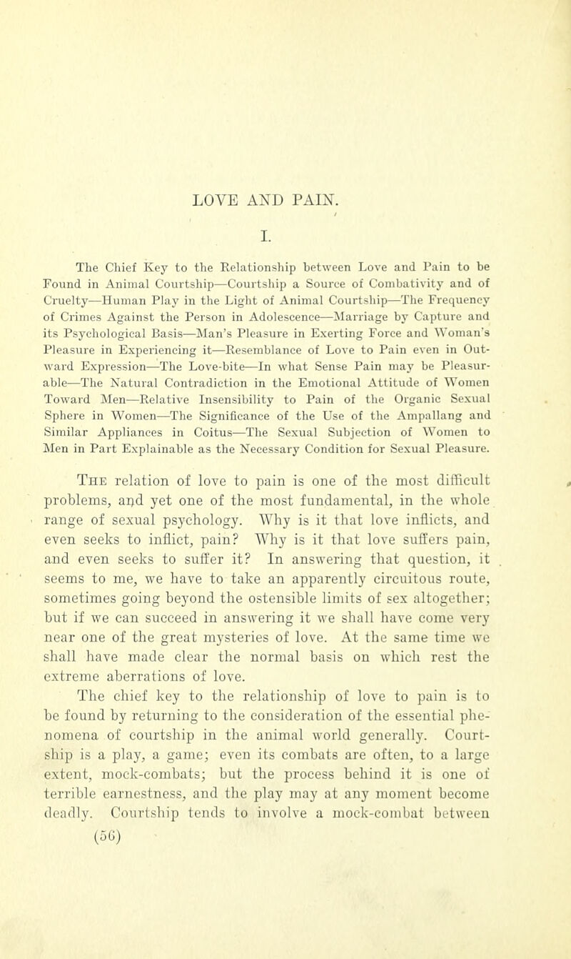 LOVE AXD PAIN. I. The Chief Key to the Relationship between Love and Pain to be Found in Animal Courtship—Courtship a Source of Combativity and of Cruelty—Human Play in the Light of Animal Courtship—The Frequency of Crimes Against the Person in Adolescence—Marriage by Capture and its Psychological Basis—Man's Pleasure in Exerting Force and Woman's Pleasure in Experiencing it—Resemblance of Love to Pain even in Out- ward Expression—The Love-bite—In what Sense Pain may be Pleasur- able—The Natural Contradiction in the Emotional Attitude of Women Toward Men—Relative Insensibility to Pain of the Organic Sexual Sphere in Women—The Significance of the Use of the Ampallang and Similar Appliances in Coitus—The Sexual Subjection of Women to Men in Part Explainable as the Necessary Condition for Sexual Pleasure. The relation of love to pain is one of the most difficult problems, and yet one of the most fundamental, in the whole range of sexual psychology. Why is it that love inflicts, and even seeks to inflict, pain? Why is it that love suffers pain, and even seeks to suffer it? In answering that question, it seems to me, we have to take an apparently circuitous route, sometimes going beyond the ostensible limits of sex altogether; but if we can succeed in answering it we shall have come very near one of the great mysteries of love. At the same time we shall have made clear the normal basis on which rest the extreme aberrations of love. The chief key to the relationship of love to pain is to be found by returning to the consideration of the essential phe- nomena of courtship in the animal world generally. Court- ship is a play, a game; even its combats are often, to a large extent, mock-combats; but the process behind it is one of terrible earnestness, and the play may at any moment become deadly. Courtship tends to involve a mock-combat between