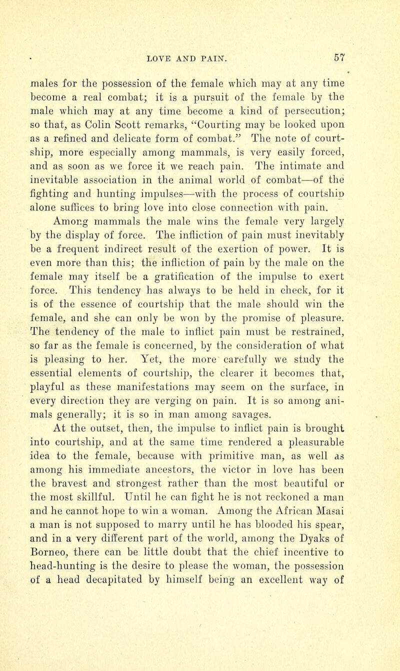 males for the possession of the female which may at any time become a real combat; it is a pursuit of the female by the male which may at any time become a kind of persecution; so that, as Colin Scott remarks, Courting may be looked upon as a refined and delicate form of combat. The note of court- ship, more especially among mammals, is very easily forced, and as soon as we force it we reach pain. The intimate and inevitable association in the animal world of combat—of the fighting and hunting impulses—with the process of courtship alone suffices to bring love into close connection with pain. Among mammals the male wins the female very largely by the display of force. The infliction of pain must inevitably be a frequent indirect result of the exertion of power. It is even more than this; the infliction of pain by the male on the female may itself be a gratification of the impulse to exert force. This tendency has always to be held in check, for it is of the essence of courtship that the male should win the female, and she can only be won by the promise of pleasure. The tendency of the male to inflict pain must be restrained, so far as the female is concerned, by the consideration of what is pleasing to her. Yet, the more carefully we study the essential elements of courtship, the clearer it becomes that, playful as these manifestations may seem on the surface, in every direction they are verging on pain. It is so among ani- mals generally; it is so in man among savages. At the outset, then, the impulse to inflict pain is brought into courtship, and at the same time rendered a pleasurable idea to the female, because with primitive man, as well as among his immediate ancestors, the victor in love has been the bravest and strongest rather than the most beautiful or the most skillful. Until he can fight he is not reckoned a man and he cannot hope to win a woman. Among the African Masai a man is not supposed to marry until he has blooded his spear, and in a very different part of the world, among the Dyaks of Borneo, there can be little doubt that the chief incentive to head-hunting is the desire to please the woman, the possession of a head decapitated by himself being an excellent way of