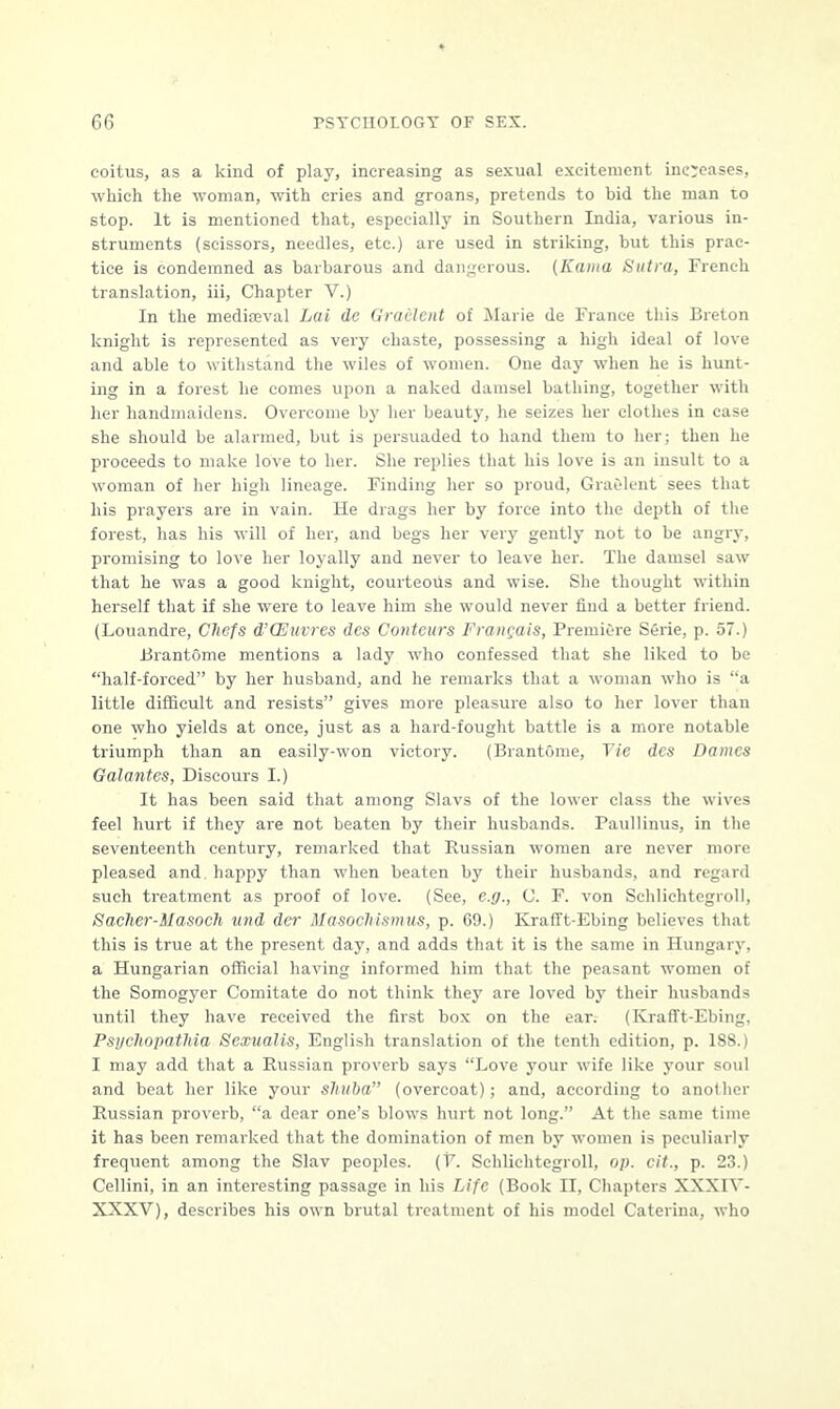 coitus, as a kind of play, increasing as sexual excitement increases, which the woman, with cries and groans, pretends to bid the man to stop. It is mentioned that, especially in Southern India, various in- struments (scissors, needles, etc.) are used in striking, but this prac- tice is condemned as barbarous and dangerous. (Kama Sutra, French translation, iii, Chapter V.) In the mediaeval Lai de Gradient of Marie de France this Breton knight is represented as very chaste, possessing a high ideal of love and able to withstand the wiles of women. One day when he is hunt- ing in a forest he comes upon a naked damsel bathing, together with her handmaidens. Overcome by her beauty, he seizes her clothes in case she should be alarmed, but is persuaded to hand them to her; then he proceeds to make love to her. She replies that his love is an insult to a woman of her high lineage. Finding her so proud, Gradient sees that his prayers are in vain. He drags her by force into the depth of the forest, has his will of her, and begs her very gently not to be angry, promising to love her loyally and never to leave her. The damsel saw that he was a good knight, courteous and wise. She thought within herself that if she were to leave him she would never find a better friend. (Louandre, Chefs d'CEuvres dcs Conteurs Francois, Premiere Serie, p. 57.) BrantOme mentions a lady who confessed that she liked to be half-forced by her husband, and he remarks that a woman who is a little difficult and resists gives more pleasure also to her lover than one who yields at once, just as a hard-fought battle is a more notable triumph than an easily-won victory. (BrantOme, Tie dcs Danics Galantes, Discours I.) It has been said that among Slavs of the lower class the wives feel hurt if they are not beaten by their husbands. Paullinus, in the seventeenth century, remarked that Russian women are never more pleased and happy than when beaten by their husbands, and regard such treatment as proof of love. (See, e.g., C. F. von Schlichtcgroll, Saclier-Masoch und der Masochismus, p. 69.) KrafFt-Ebing believes that this is true at the present day, and adds that it is the same in Hungary, a Hungarian official having informed him that the peasant women of the Somogyer Comitate do not think they are loved by their husbands until they have received the first box on the ear. (Krafft-Ebing. Psychopathia Scxualis, English translation of the tenth edition, p. 188.) I may add that a Russian proverb says Love your wife like your soul and beat her like your shuba (overcoat); and, according to another Russian proverb, a dear one's blows hurt not long. At the same time it has been remarked that the domination of men by women is peculiarly frequent among the Slav peoples. (V. Schlichtcgroll, op. tit., p. 23.) Cellini, in an interesting passage in his Life (Book II, Chapters XXX1Y- XXXV), describes his own brutal treatment of his model Caterina, who