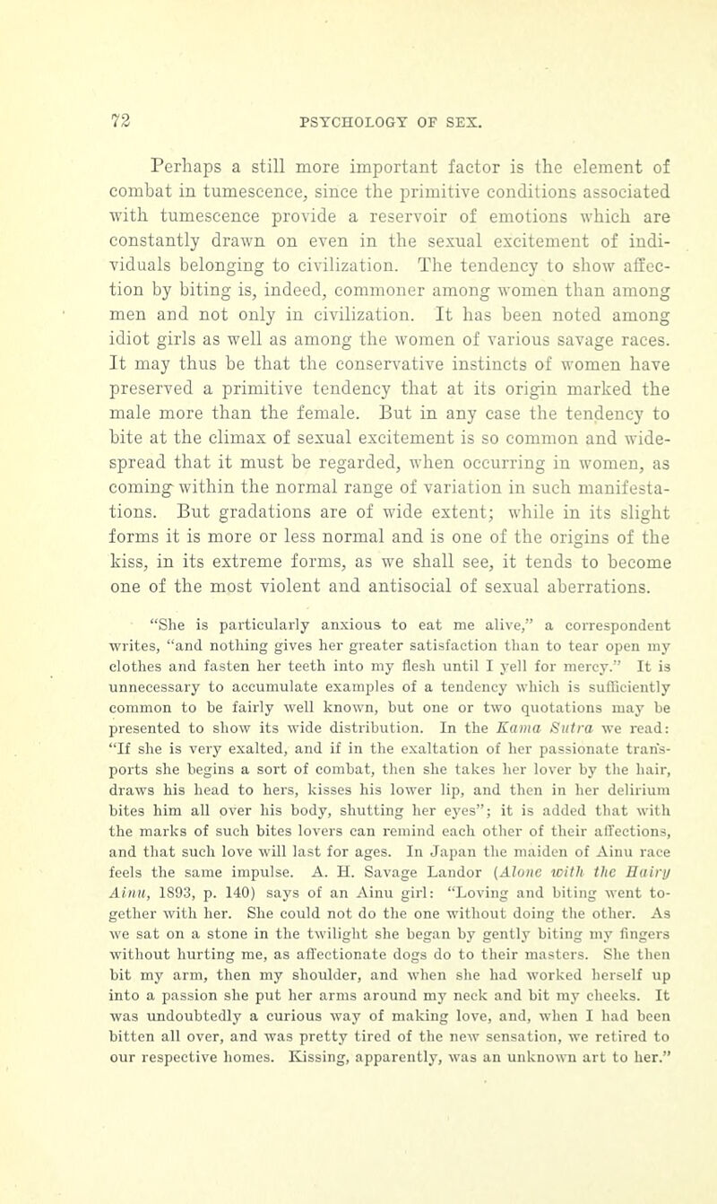 Perhaps a still more important factor is the element of combat in tumescence, since the primitive conditions associated with tumescence provide a reservoir of emotions which are constantly drawn on even in the sexual excitement of indi- viduals belonging to civilization. The tendency to show affec- tion by biting is, indeed, commoner among women than among men and not only in civilization. It has been noted among idiot girls as well as among the women of various savage races. It may thus be that the conservative instincts of women have preserved a primitive tendency that at its origin marked the male more than the female. But in any case the tendency to bite at the climax of sexual excitement is so common and wide- spread that it must be regarded, when occurring in women, as coming- within the normal range of variation in such manifesta- tions. But gradations are of wide extent; while in its slight forms it is more or less normal and is one of the origins of the kiss, in its extreme forms, as we shall see, it tends to become one of the most violent and antisocial of sexual aberrations. She is particularly anxious to eat me alive, a correspondent writes, and nothing gives her greater satisfaction than to tear open my clothes and fasten her teeth into my flesh until I yell for mercy. It is unnecessary to accumulate examples of a tendency which is sufficiently common to be fairly well known, but one or two quotations may be presented to show its wide distribution. In the Kama Sutra we read: If she is very exalted, and if in the exaltation of her passionate trans- ports she begins a sort of combat, then she takes her lover by the hair, draws his head to hers, kisses his lower lip, and then in her delirium bites him all over his body, shutting her eyes; it is added that with the marks of such bites lovers can remind each other of their affections, and that such love will last for ages. In Japan the maiden of Ainu race feels the same impulse. A. H. Savage Landor (Alone with the Hairy Ainu, 1893, p. 140) says of an Ainu girl: Loving and biting went to- gether with her. She could not do the one without doing the other. As we sat on a stone in the twilight she began by gently biting my fingers without hurting me, as affectionate dogs do to their masters. She then bit my arm, then my shoulder, and when she had worked herself up into a passion she put her arms around my neck and bit my cheeks. It was undoubtedly a curious way of making love, and, when I had been bitten all over, and was pretty tired of the new sensation, we retired to our respective homes. Kissing, apparently, was an unknown art to her.