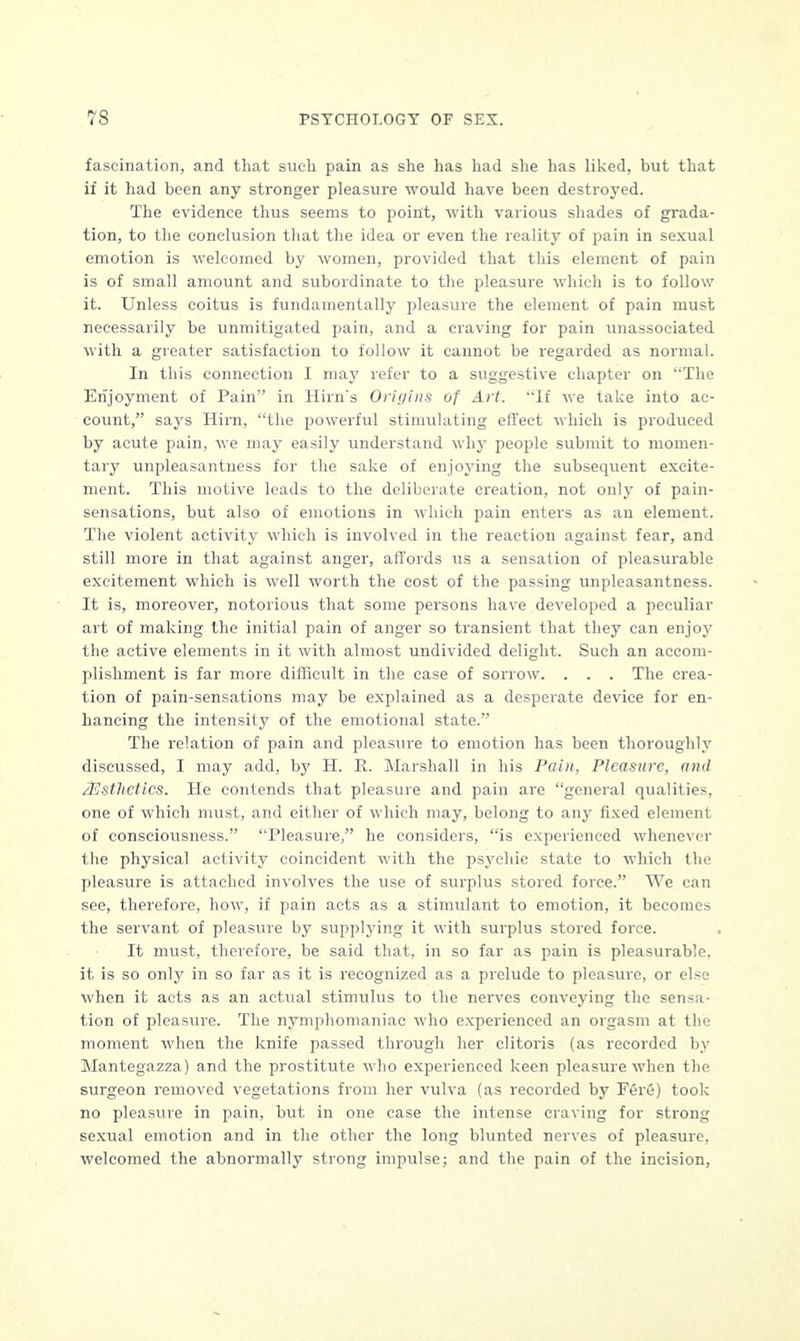 fascination, and that such pain as she has had she has liked, but that if it had been any stronger pleasure would have been destroyed. The evidence thus seems to point, with various shades of grada- tion, to the conclusion that the idea or even the reality of pain in sexual emotion is welcomed by women, provided that this element of pain is of small amount and subordinate to the pleasure which is to follow it. Unless coitus is fundamentally pleasure the element of pain must necessarily be unmitigated pain, and a craving for pain unassociated with a greater satisfaction to follow it cannot be regarded as normal. In this connection I may refer to a suggestive chapter on The Enjoyment of Pain in Hirn's Origins of Art. If we take into ac- count, says Him, the powerful stimulating effect which is produced by acute pain, we may easily understand why people submit to momen- tary unpleasantness for the sake of enjoying the subsequent excite- ment. This motive leads to the deliberate creation, not only of pain- sensations, but also of emotions in which pain enters as an element. The violent activity which is involved in the reaction against fear, and still more in that against anger, affords us a sensation of pleasurable excitement which is well worth the cost of the passing unpleasantness. It is, moreover, notorious that some persons have developed a peculiar art of making the initial pain of anger so transient that they can enjoy the active elements in it with almost undivided delight. Such an accom- plishment is far more difficult in the case of sorrow. . . . The crea- tion of pain-sensations may be explained as a desperate device for en- hancing the intensity of the emotional state. The relation of pain and pleasure to emotion has been thoroughly discussed, I may add, by H. R. Marshall in his Pain, Pleasure, and /Esthetics. He contends that pleasure and pain are general qualities, one of which must, and either of which may, belong to any fixed element of consciousness. Pleasure, he considers, is experienced whenever the physical activity coincident with the psychic state to which the pleasure is attached involves the use of surplus stored force. We can see, therefore, how, if pain acts as a stimulant to emotion, it becomes the servant of pleasure by supplying it with surplus stored force. It must, therefore, be said that, in so far as pain is pleasurable, it is so only in so far as it is recognized as a prelude to pleasure, or else when it acts as an actual stimulus to the nerves conveying the sensa- tion of pleasure. The nymphomaniac who experienced an orgasm at the moment when the knife passed through her clitoris (as recorded by Mantegazza) and the prostitute who experienced keen pleasure when the surgeon removed vegetations from her vulva (as recorded by Fere) took no pleasure in pain, but in one case the intense craving for strong sexual emotion and in the other the long blunted nerves of pleasure, welcomed the abnormally strong impulse; and the pain of the incision,