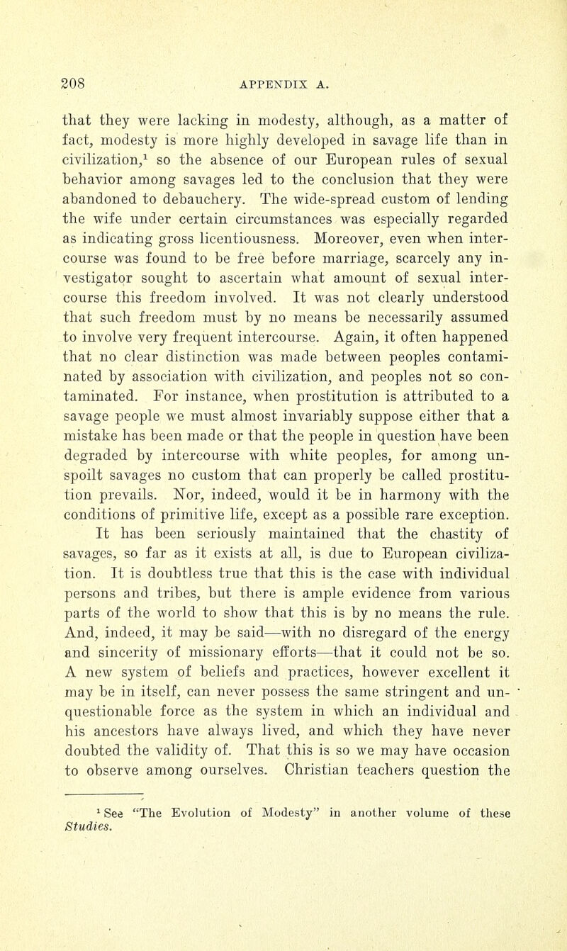 that they were lacking in modesty, although, as a matter of fact, modesty is more highly developed in savage life than in civilization,1 so the absence of our European rules of sexual behavior among savages led to the conclusion that they were abandoned to debauchery. The wide-spread custom of lending the wife under certain circumstances was especially regarded as indicating gross licentiousness. Moreover, even when inter- course was found to be free before marriage, scarcely any in- vestigator sought to ascertain what amount of sexual inter- course this freedom involved. It was not clearly understood that such freedom must by no means be necessarily assumed to involve very frequent intercourse. Again, it often happened that no clear distinction was made between peoples contami- nated by association with civilization, and peoples not so con- taminated. For instance, when prostitution is attributed to a savage people we must almost invariably suppose either that a mistake has been made or that the people in question have been degraded by intercourse with white peoples, for among un- spoilt savages no custom that can properly be called prostitu- tion prevails. Nor, indeed, would it be in harmony with the conditions of primitive life, except as a possible rare exception. It has been seriously maintained that the chastity of savages, so far as it exists at all, is due to European civiliza- tion. It is doubtless true that this is the case with individual persons and tribes, but there is ample evidence from various parts of the world to show that this is by no means the rule. And, indeed, it may be said—with no disregard of the energy and sincerity of missionary efforts—that it could not be so. A new system of beliefs and practices, however excellent it may be in itself, can never possess the same stringent and un- questionable force as the system in which an individual and his ancestors have always lived, and which they have never doubted the validity of. That this is so we may have occasion to observe among ourselves. Christian teachers question the 1 See The Evolution of Modesty in another volume of these Studies.