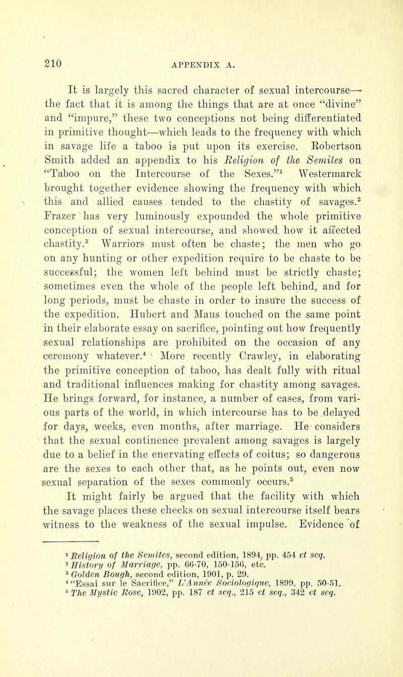 It is largely this sacred character of sexual intercourse—- the fact that it is among the things that are at once divine and impure, these two conceptions not heing differentiated in primitive thought—which leads to the frequency with which in savage life a taboo is put upon its exercise. Eobertson Smith added an appendix to his Religion of the Semites on Taboo on the Intercourse of the Sexes.1 Westermarck brought together evidence showing the frequency with which this and allied causes. tended to the chastity of savages.2 Frazer has very luminously expounded the whole primitive conception of sexual intercourse, and showed how it affected chastity.8 Warriors must often be chaste; the men who go on any hunting or other expedition require to be chaste to be successful; the women left behind must be strictly chaste; sometimes even the whole of the people left behind, and for long periods, must be chaste in order to insure the success of the expedition. Hubert and Maus touched on the same point in their elaborate essay on sacrifice, pointing out how frequently sexual relationships are prohibited on the occasion of any ceremony whatever.4 ' More recently Crawley, in elaborating the primitive conception of taboo, has dealt fully with ritual and traditional influences making for chastity among savages. He brings forward, for instance, a number of cases, from vari- ous parts of the world, in which intercourse has to be delayed for days, weeks, even months, after marriage. He- considers that the sexual continence prevalent among savages is largely due to a belief in the enervating effects of coitus; so dangerous are the sexes to each other that, as he points out, even now sexual separation of the sexes commonly occurs.5 It might fairly be argued that the facility with which the savage places these checks on sexual intercourse itself bears witness to the weakness of the sexual impulse. Evidence of 1 Religion of the Semites, second edition, 1894, pp. 454 et seq. 2 History of Marriage, pp. 66-70, 150-156, etc. 3 Golden Bough, second edition, 1901, p. 29. 4 Essai sur le Sacrifice, L'Annee Sociologique, 1899, pp. 50-51. 5 The Mystic Rose, 1902, pp. 187 et seq., 215 et seq., 342 et seq.