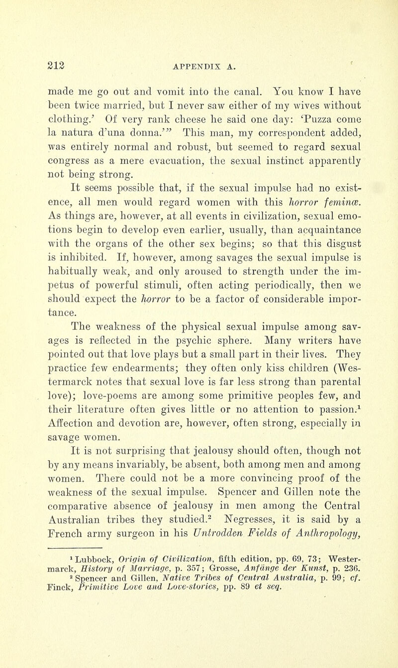 made me go out and vomit into the canal. You know I have been twice married, but I never saw either of my wives without clothing.' Of very rank cheese he said one day: 'Puzza come la natura d'una donna.' This man, my correspondent added, was entirely normal and robust, but seemed to regard sexual congress as a mere evacuation, the sexual instinct apparently not being strong. It seems possible that, if the sexual impulse had no exist- ence, all men would regard women with this horror femince. As things are, however, at all events in civilization, sexual emo- tions begin to develop even earlier, usually, than acquaintance with the organs of the other sex begins; so that this disgust is inhibited. If, however, among savages the sexual impulse is habitually weak, and only aroused to strength under the im- petus of powerful stimuli, often acting periodically, then we should expect the horror to be a factor of considerable impor- tance. The weakness of the physical sexual impulse among sav- ages is reflected in the psychic sphere. Many writers have pointed out that love plays but a small part in their lives. They practice few endearments; they often only kiss children (Wes- termarck notes that sexual love is far less strong than parental love); love-poems are among some primitive peoples few, and their literature often gives little or no attention to passion.1 Affection and devotion are, however, often strong, especially in savage women. It is not surprising that jealousy should often, though not by any means invariably, be absent, both among men and among women. There could not be a more convincing proof of the weakness of the sexual impulse. Spencer and Gillen note the comparative absence of jealousy in men among the Central Australian tribes they studied.2 Negresses, it is said by a French army surgeon in his Untrodden Fields of Anthropology, 1 Lubbock, Origin of Civilization, fifth edition, pp. 69, 73; Wester- marck, History of Marriage, p. 357; Grosse, Anfange der Kunst, p. 236. 2 Spencer and Gillen, Native Tribes of Central Australia, p. 99; cf. Finek, Primitive Love and Love-stories, pp. 89 et seq.