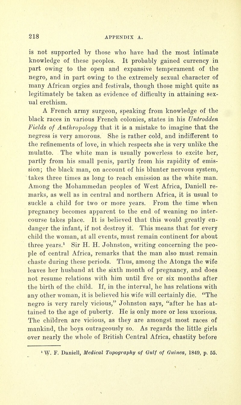 is not supported by those who have had the most intimate knowledge of these peoples. It probably gained currency in part owing to the open and expansive temperament of the negro, and in part owing to the extremely sexual character of many African orgies and festivals, though those might quite as legitimately be taken as evidence of difficulty in attaining sex- ual erethism. A French army surgeon, speaking from knowledge of the black races in various French colonies, states in his Untrodden Fields of Anthropology that it is a mistake to imagine that the negress is very amorous. She is rather cold, and indifferent to the refinements of love, in which respects she is very unlike the mulatto. The white man is usually powerless to excite her, partly from his small penis, partly from his rapidity of emis- sion; the black man, on account of his blunter nervous system, takes three times as long to reach emission as the white man. Among the Mohammedan peoples of West Africa, Daniell re- marks, as well as in central and northern Africa, it is usual to suckle a child for two or more years. From the time when pregnancy becomes apparent to the end of weaning no inter- course takes place. It is believed that this would greatly en- danger the infant, if not destroy it'. This means that for every child the woman, at all events, must remain continent for about three years.1 Sir H. H. Johnston, writing concerning the peo- ple of central Africa, remarks that the man also must remain chaste during these periods. Thus, among the Atonga the wife leaves her husband at the sixth month of pregnancy, and does not resume relations with him until five or six months after the birth of the child. If, in the interval, he has relations with any other woman, it is believed his wife will certainly die. The negro is very rarely vicious, Johnston says, after he has at- tained to the age of puberty. He is only more or less uxorious. The children are vicious, as they are amongst most races of mankind, the boys outrageously so. As regards the little girls over nearly the whole of British Central Africa, chastity before 1W. F. Daniell, Medical Topography of Gulf of Guinea, 1849, p. 55.