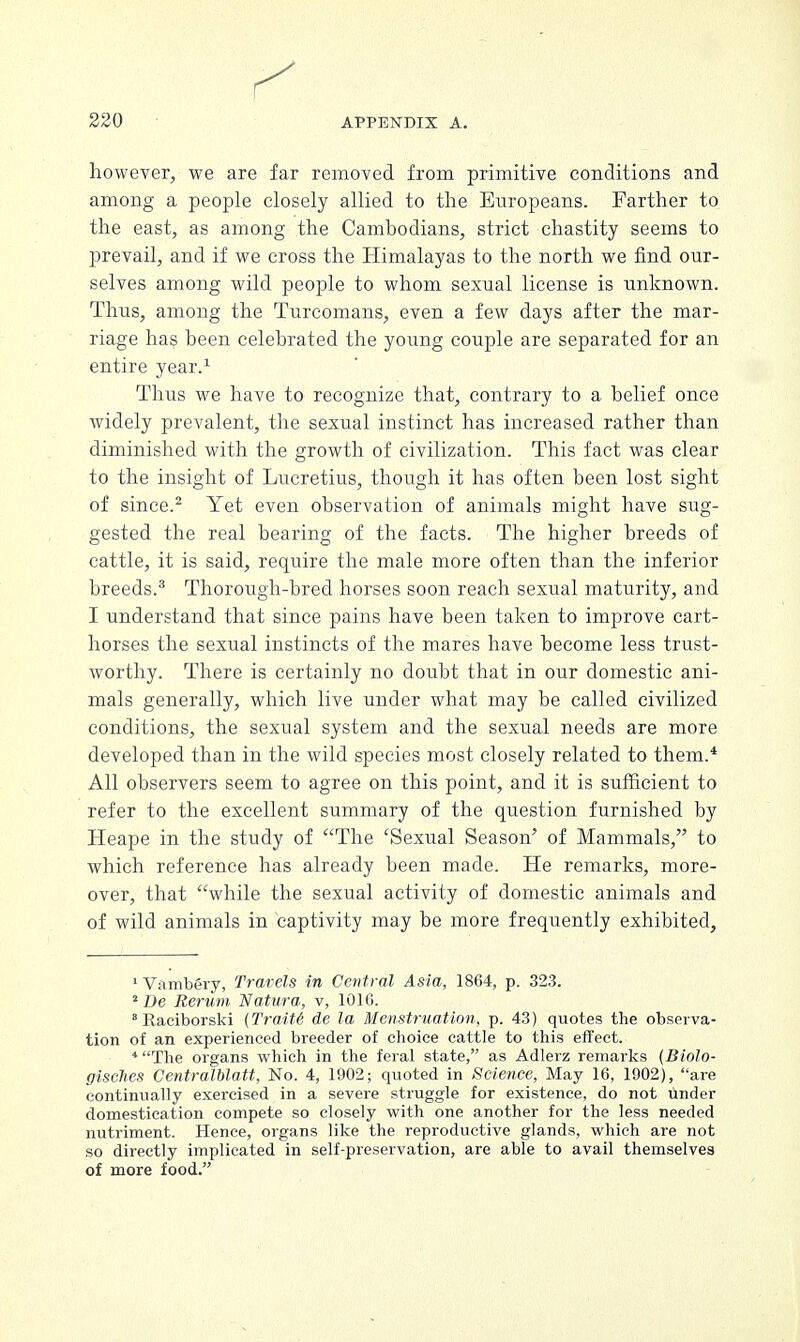 however, we are far removed from primitive conditions and among a people closely allied to the Europeans. Farther to the east, as among the Cambodians, strict chastity seems to prevail, and if we cross the Himalayas to the north we find our- selves among wild people to whom sexual license is unknown. Thus, among the Turcomans, even a few days after the mar- riage has been celebrated the young couple are separated for an entire year.1 Thus we have to recognize that, contrary to a belief once widely prevalent, the sexual instinct has increased rather than diminished with the growth of civilization. This fact was clear to the insight of Lucretius, though it has often been lost sight of since.2 Yet even observation of animals might have sug- gested the real bearing of the facts. The higher breeds of cattle, it is said, require the male more often than the inferior breeds.3 Thorough-bred horses soon reach sexual maturity, and I understand that since pains have been taken to improve cart- horses the sexual instincts of the mares have become less trust- worthy. There is certainly no doubt that in our domestic ani- mals generally, which live under what may be called civilized conditions, the sexual system and the sexual needs are more developed than in the wild species most closely related to them.* All observers seem to agree on this point, and it is sufficient to refer to the excellent summary of the question furnished by Heape in the study of The 'Sexual Season' of Mammals, to which reference has already been made. He remarks, more- over, that while the sexual activity of domestic animals and of wild animals in captivity may be more frequently exhibited, 'Vambery, Travels in Central Asia, 1864, p. 323. 2De Rerum Natura, v, 1010. Raciborski (Traitt de la Menstruation, p. 43) quotes the observa- tion of an experienced breeder of choice cattle to this effect. 4 The organs which in the feral state, as Adlerz remarks (Biolo- gisdhes Gentralblatt, No. 4, 1902; quoted in Science, May 16. 1902), are continually exercised in a severe struggle for existence, do not under domestication compete so closely with one another for the less needed nutriment. Hence, organs like the reproductive glands, which are not so directly implicated in self-preservation, are able to avail themselves of more food.