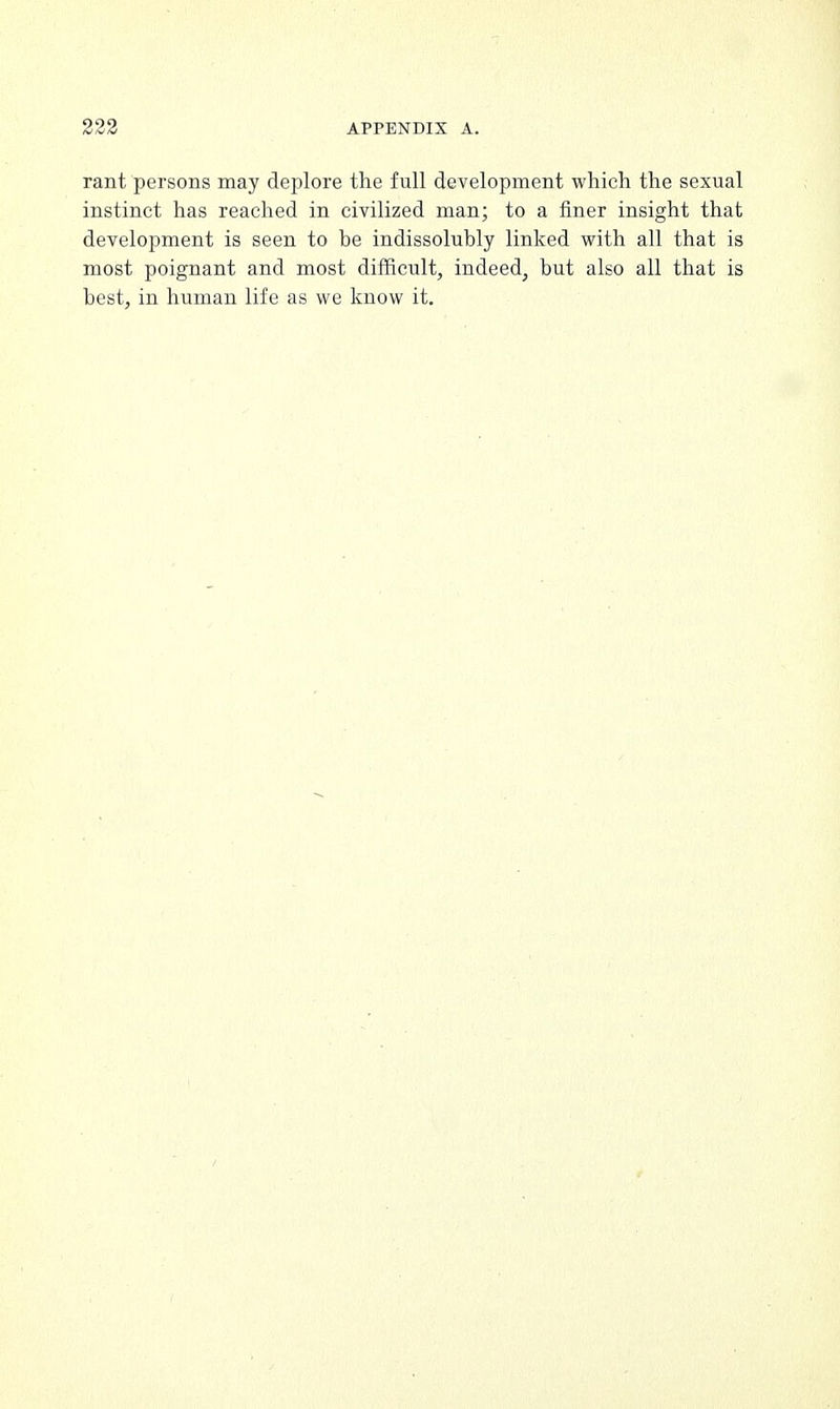 rant persons may deplore the full development which the sexual instinct has reached in civilized man; to a finer insight that development is seen to be indissolubly linked with all that is most poignant and most difficult, indeed, but also all that is best, in human life as we know it.