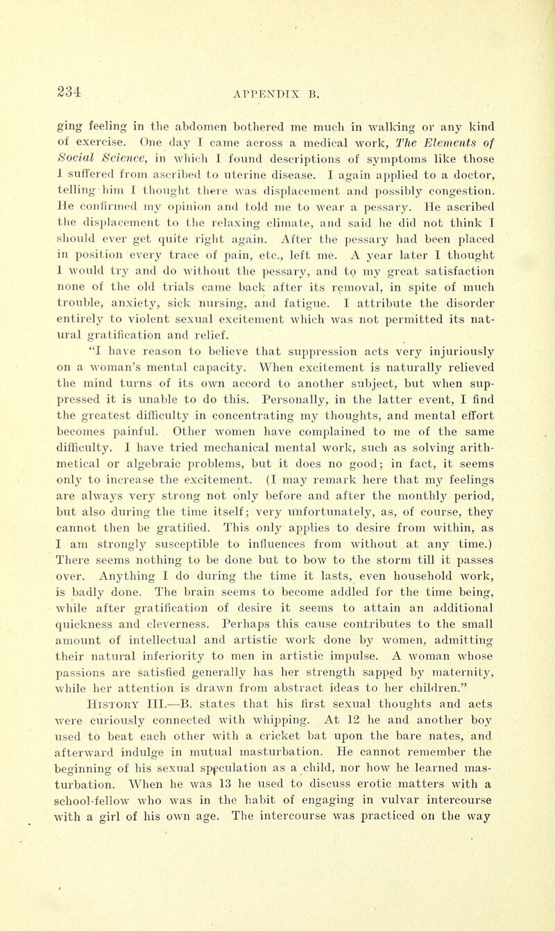 ging feeling in the abdomen bothered me much in walking or any kind of exercise. One day I came across a medical work, The Elements of Social Science, in which I found descriptions of symptoms like those 1 suffered from ascribed to uterine disease. I again applied to a doctor, telling him I thought there was displacement and possibly congestion. He confirmed my opinion and told me to wear a pessary. He ascribed the displacement to the relaxing climate, and said he did not think I should ever get quite right again. After the pessary had been placed in position every trace of pain, etc., left me. A year later I thought 1 would try and do without the pessary, and to my great satisfaction none of the old trials came back after its removal, in spite of much trouble, anxiety, sick nursing, and fatigue. I attribute the disorder entirely to violent sexual excitement which was not permitted its nat- ural gratification and relief. I have reason to believe that suppression acts very injuriously on a woman's mental capacity. When excitement is naturally relieved the mind turns of its own accord to another subject, but when sup- pressed it is unable to do this. Personally, in the latter event, I find the greatest difficulty in concentrating my thoughts, and mental effort becomes painful. Other women have complained to me of the same difficulty. I have tried mechanical mental work, such as solving arith- metical or algebraic problems, but it does no good; in fact, it seems only to increase the excitement. (I may remark here that my feelings are always very strong not only before and after the monthly period, but also during the time itself; very unfortunately, as, of course, they cannot then be gratified. This only applies to desire from within, as I am strongly susceptible to influences from without at any time.) There seems nothing to be done but to bow to the storm till it passes over. Anything I do during the time it lasts, even household work, is badly done. The brain seems to become addled for the time being, while after gratification of desire it seems to attain an additional quickness and cleverness. Perhaps this cause contributes to the small amount of intellectual and artistic work done by women, admitting their natural inferiority to men in artistic impulse. A woman whose passions are satisfied generally has her strength sapped by maternity, while her attention is drawn from abstract ideas to her children. History III.—B. states that his first sexual thoughts and acts were curiously connected with whipping. At 12 he and another boy used to beat each other with a cricket bat upon the bare nates, and afterward indulge in mutual masturbation. He cannot remember the beginning of his sexual speculation as a child, nor how he learned mas- turbation. When he was 13 he used to discuss erotic matters with a school-fellow who was in the habit of engaging in vulvar intercourse with a girl of his own age. The intercourse was practiced on the way