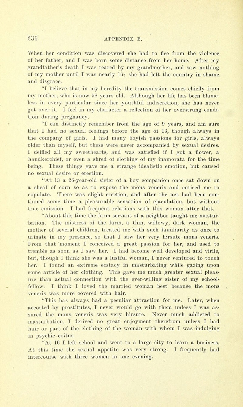 When her condition was discovered she had to flee from the violence of her father, and I was born some distance from her home. After my grandfather's death I was reared by my grandmother, and saw nothing of my mother until I was nearly 16; she had left the country in shame and disgrace. I believe that in my heredity the transmission comes chiefly from my mother, who is now 58 years old. Although her life has been blame- less in every particular since her youthful indiscretion, she has never got over it. I feel in my character a reflection of her overstrung condi- tion during pregnancy. I can distinctly remember from the age of 9 years, and am sure that I had no sexual feelings before the age of 13, though always in the company of girls. I had many boyish passions for girls, always older than myself, but these were never accompanied by sexual desires. I deified all my sweethearts, and was satisfied if I got a flower, a handkerchief, or even a shred of clothing of my inamorata for the time being. These things gave me a strange idealistic emotion, but caused no sexual desire or erection. At 13 a 26-year-old sister of a boy companion once sat down on a sheaf of corn so as to expose the mons veneris and enticed me to copulate. There was slight erection, and after the act had been con- tinued some time a pleasurable sensation of ejaculation, but without true emission. I had frequent relations with this woman after that. 'About this time the farm servant of a neighbor taught me mastur- bation. The mistress of the farm, a thin, willowy, dark woman, the mother of several children, treated me with such familiarity as once to urinate in my presence, so that I saw her very hirsute mons veneris. From that 'moment I conceived a great passion for her, and used to tremble as soon as I saw her. I had become well developed and virile, but, though I think she was a lustful woman, I never ventured to touch her. I found an extreme ecstacy in masturbating while gazing upon some article of her clothing. This gave me much greater sexual pleas- ure than actual connection with the ever-willing sister of my school- fellow. I think I loved the married woman best because the mons veneris was more covered with hair. This has always had a peculiar attraction for me. Later, when accosted by prostitutes, I never would go with them unless I was as- sured the mons veneris was very hirsute. Never much addicted to masturbation, I derived no great enjoyment therefrom unless I had hair or part of the clothing of the woman with whom I was indulging in psychic coitus. At 16 I left school and went to a large city to learn a business. At this time the sexual appetite was very strong. I frequently had intercourse with three women in one evening.