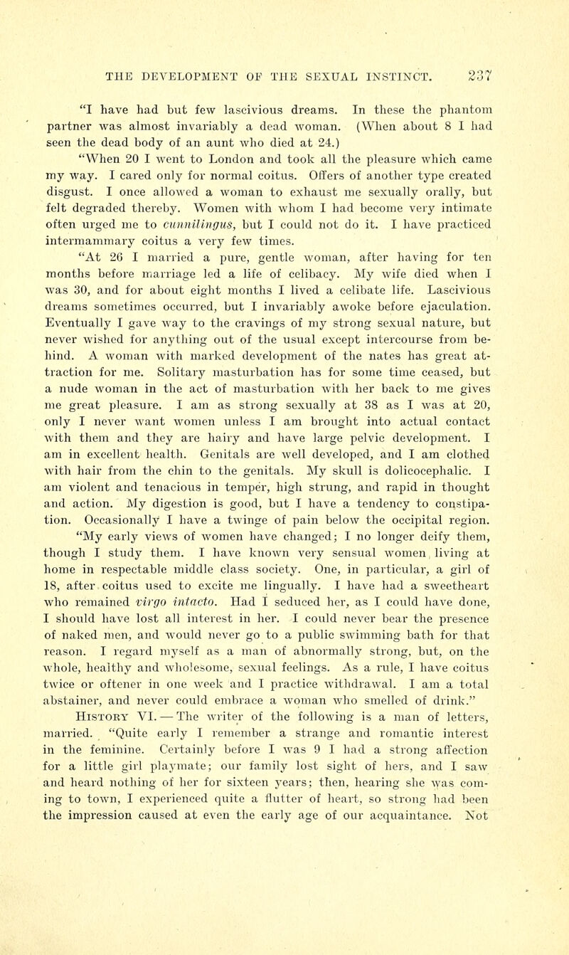 I have had but few lascivious dreams. In these the phantom partner was almost invariably a dead woman. (When about 8 I had seen the dead body of an aunt who died at 24.) When 20 I went to London and took all the pleasure which came my way. I cared only for normal coitus. Offers of another type created disgust. I once allowed a woman to exhaust me sexually orally, but felt degraded thereby. Women with whom I had become very intimate often urged me to cuinulingus, but I could not do it. I have practiced intermammary coitus a very few times. At 20 I married a pure, gentle woman, after having for ten months before marriage led a life of celibacy. My wife died when I was 30, and for about eight months I lived a celibate life. Lascivious dreams sometimes occurred, but I invariably awoke before ejaculation. Eventually I gave way to the cravings of my strong sexual nature, but never wished for anything out of the usual except intercourse from be- hind. A woman with marked development of the nates has great at- traction for me. Solitary masturbation has for some time ceased, but a nude woman in the act of masturbation with her back to me gives me great pleasure. I am as strong sexually at 38 as I was at 20, only I never want women unless I am brought into actual contact with them and they are hairy and have large pelvic development. I am in excellent health. Genitals are well developed, and I am clothed with hair from the chin to the genitals. My skull is dolicocephalic. I am violent and tenacious in temper, high strung, and rapid in thought and action. My digestion is good, but I have a tendency to constipa- tion. Occasionally I have a twinge of pain below the occipital region. My early views of women have changed; I no longer deify them, though I study them. I have known very sensual women, living at home in respectable middle class society. One, in particular, a girl of 18, after coitus used to excite me lingually. I have had a sweetheart who remained virgo intacto. Had I seduced her, as I could have done, I should have lost all interest in her. I could never bear the presence of naked men, and would never go to a public swimming bath for that reason. I regard myself as a man of abnormally strong, but, on the whole, healthy and wholesome, sexual feelings. As a rule, I have coitus twice or oftener in one week and I practice withdrawal. I am a total abstainer, and never could embrace a woman who smelled of drink. History VI. — The writer of the following is a man of letters, married. Quite early I remember a strange and romantic interest in the feminine. Certainly before I was 9 I had a strong affection for a little girl playmate; our family lost sight of hers, and I saw and heard nothing of her for sixteen years; then, hearing she 'was com- ing to town, I experienced quite a flutter of heart, so strong had been the impression caused at even the early age of our acquaintance. Not