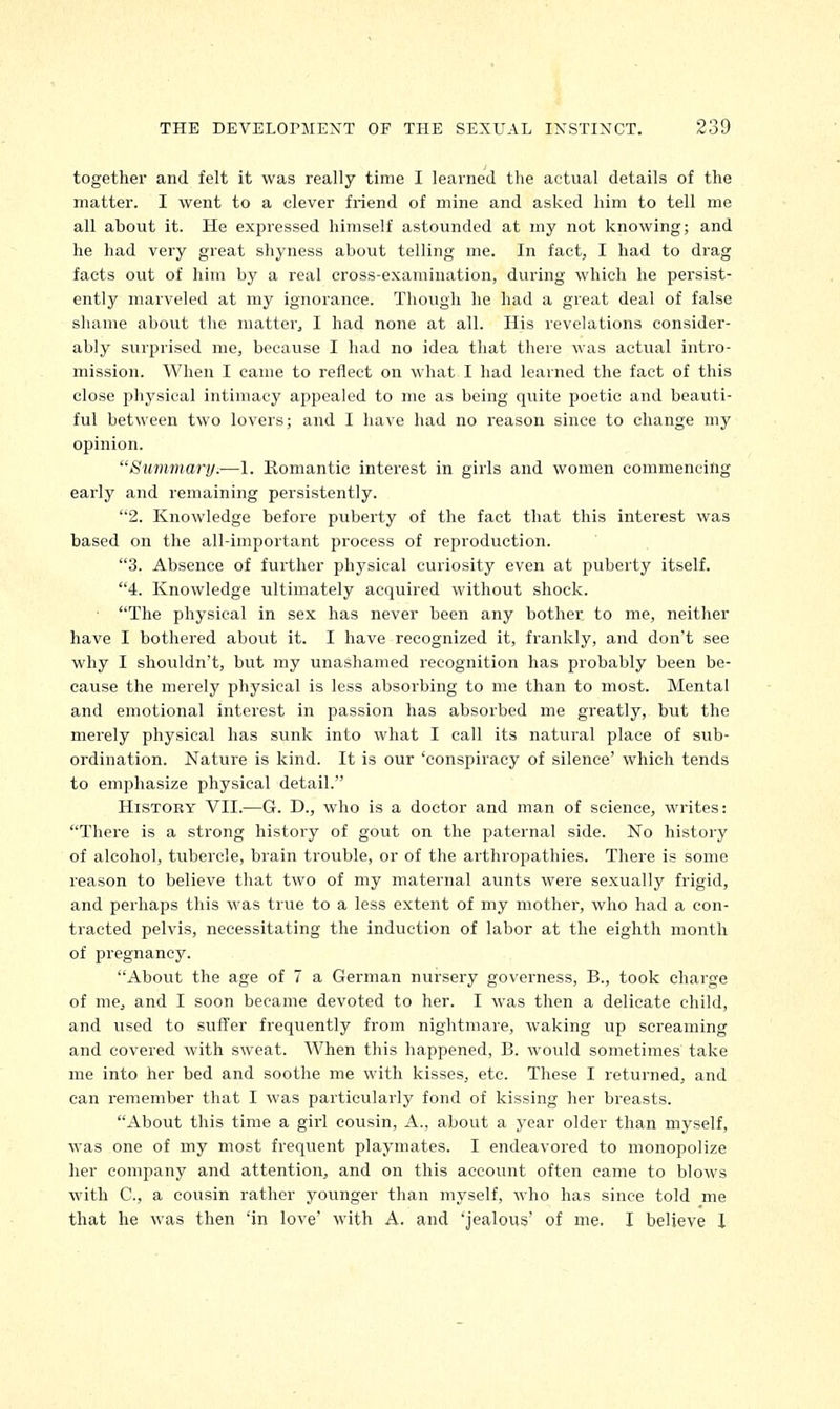 together and felt it was really time I learned the actual details of the matter. I went to a clever friend of mine and asked him to tell me all about it. He expressed himself astounded at my not knowing; and he had very great shyness about telling me. In fact, I had to drag facts out of him by a real cross-examination, during which he persist- ently marveled at my ignorance. Though he had a great deal of false shame about the matter, I had none at all. His revelations consider- ably surprised me, because I had no idea that there was actual intro- mission. When I came to reflect on what I had learned the fact of this close physical intimacy appealed to me as being quite poetic and beauti- ful between two lovers; and I have had no reason since to change my opinion. Summary.—1. Romantic interest in girls and women commencing early and remaining persistently. 2. Knowledge before puberty of the fact that this interest was based on the all-important process of reproduction. 3. Absence of further physical curiosity even at puberty itself. 4. Knowledge ultimately acquired without shock. The physical in sex has never been any bother to me, neither have I bothered about it. I have recognized it, frankly, and don't see why I shouldn't, but my unashamed recognition has probably been be- cause the merely physical is less absorbing to me than to most. Mental and emotional interest in passion has absorbed me greatly, but the merely physical has sunk into what I call its natural place of sub- ordination. Nature is kind. It is our 'conspiracy of silence' which tends to emphasize physical detail. History VII.—G. D., who is a doctor and man of science, writes: There is a strong history of gout on the paternal side. No history of alcohol, tubercle, brain trouble, or of the arthropathies. There is some reason to believe that two of my maternal aunts were sexually frigid, and perhaps this was true to a less extent of my mother, who had a con- tracted pelvis, necessitating the induction of labor at the eighth month of pregnancy. About the age of 7 a German nursery governess, B., took charge of me, and I soon became devoted to her. I was then a delicate child, and used to suffer frequently from nightmare, waking up screaming and covered with sweat. When this happened, B. would sometimes take me into her bed and soothe me with kisses, etc. These I returned, and can remember that I was particularly fond of kissing her breasts. About this time a girl cousin, A., about a year older than myself, was one of my most frequent playmates. I endeavored to monopolize her company and attention, and on this account often came to blows with C, a cousin rather younger than myself, who has since told me that he was then 'in love' with A. and 'jealous' of me. I believe I