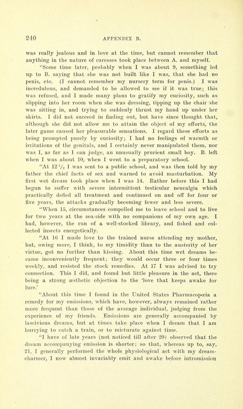 was really jealous and in love at the time, but cannot remember that anything in the nature of caresses took place between A. and myself. Some time later, probably when I was about 9, something led up to B. saying that she was not built like I was, that she had no penis, etc. (I cannot remember my nursery term for penis.) I was incredulous, and demanded to be allowed to see if it was true; this was refused, and I made many plans to gratify my curiosity, such as slipping into her room when she was dressing, tipping up the chair she was sitting in, and trying to suddenly thrust my hand up under her skirts. I did not succeed in finding out, but have since thought that, although she did not allow me to attain the object of my efforts, the later game caused her pleasurable sensations. I regard these efforts as being prompted purely by curiosity; I had no feelings of warmth or irritations of the genitals, and I certainly never manipulated them, nor was I, as far as I can judge, an unusually prurient small boy. B. left when I was about 10, when I went to a preparatory school. At 12 V2 I was sent to a public school, and was then told by my father the chief facts of sex and warned to avoid masturbation. My first wet dream took place when I was 14. Rather before this I had begun to suffer with severe intermittent testicular neuralgia which practically defied all treatment and continued on and off for four or five years, the attacks gradually becoming fewer and less severe. When 15, circumstances compelled me to leave school and to live for two years at the sea-side with no companions of my own age. I had, however, the run of a well-stocked library, and fished and col- lected insects energetically. At 16 I made love to the trained nurse attending my mother, but, owing more, I think, to my timidity than to the austerity of her virtue, got no further than kissing. About this time wet dreams be- came inconveniently frequent; they would occur three or four times weekly, and resisted the stock remedies. At 17 I was advised to try connection. This I did, and found but little pleasure in the act, there being a strong aesthetic objection to the 'love that keeps awake for lure.' About this time I found in the United States Pharmacopoeia a remedy for my emissions, which have, however, always remained rather more frequent than those of the average individual, judging from the experience of my friends. Emissions are generally accompanied by lascivious dreams, but at times take place when I dream that I am hurrying to catch a train, or to micturate against time. I have of late years (not noticed till after 20) observed that the dream accompanying emission is shorter; so that, whereas up to, say, 21, I generally performed the whole, physiological act with my dream- charmer, I now almost invariably emit and awake before intromission