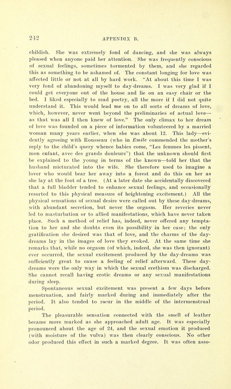 childish. She was extremely fond of dancing, and she was always pleased when anyone paid her attention. She was frequently conscious of sexual feelings, sometimes tormented by them, and she regarded this as something to be ashamed of. The constant longing for love was affected little or not at all by hard work. At about this time I was very fond of abandoning myself to day-dreams. I was very glad if I could get everyone out of the house and lie on an easy chair or the bed. I liked especially to read poetry, all the more if I did not quite understand it. This would lead me on to all sorts of dreams of love, which, however, never went beyond the preliminaries of actual love— as that was all I then knew of love. The only climax to her dream of love was founded on a piece of information volunteered by a married woman many years earlier, when she was about 12. This lady—evi- dently agreeing with Rousseau (who in Emile commended the mother's reply to the child's query whence babies come, Les femmes les pissent, mon enfant, avec des grands douleurs) that the unknown should first be explained to the young in terms of the known—told her that the husband micturated into the wife. She therefore used to imagine a lover who would bear her away into a forest and do this on her as she lay at the foot of a tree. (At a later date she accidentally discovered that a full bladder tended to enhance sexual feelings, and occasionally resorted to this physical measure of heightening excitement.) All the physical sensations of sexual desire were called out by these day-dreams, with abundant secretion, but never the orgasm. Her reveries never led to masturbation or to allied manifestations, which have never taken place. Such a method of relief has, indeed, never offered any tempta- tion to her and she doubts even its possibility in her case; the only gratification she desired was that of love, and the charms of the day- dreams lay in the images of love they evoked. At the same time she remarks that, while no orgasm (of which, indeed, she was then ignorant) ever occurred, the sexual excitement produced by the day-dreams was sufficiently great to cause a feeling of relief afterward. These day- dreams were the only way in which the sexual erethism was discharged. She cannot recall having erotic dreams or any sexual manifestations during sleep. Spontaneous sexual excitement was present a few days before menstruation, and fairly marked during and immediately after the period. It also tended to recur in the middle of the intermensti-ual period. The pleasurable sensation connected with the smell of leather became more marked as she approached adult age. It was especially pronounced about the age of 24, and the sexual emotion it produced (with moisture of the vulva) was then clearly conscious. No other odor produced this effect in such a marked degree. It was often asso-