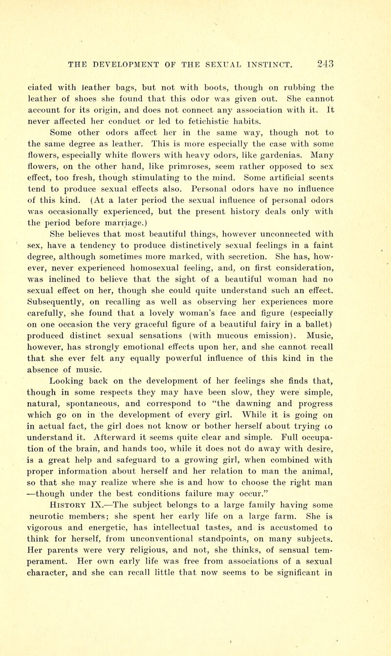 ciated with leather bags, but not with boots, though on rubbing the leather of shoes she found that this odor was given out. She cannot account for its origin, and does not connect any association with it. It never affected her conduct or led to fetiehistic habits. Some other odors affect her in the same way, though not to the same degree as leather. This is more especially the case with some flowers, especially white flowers with heavy odors, like gardenias. Many flowers, on the other hand, like primroses, seem rather opposed to sex effect, too fresh, though stimulating to the mind. Some artificial scents tend to produce sexual effects also. Personal odors have no influence of this kind. (At a later period the sexual influence of personal odors was occasionally experienced, but the present history deals only with the period before marriage.) She believes that most beautiful things, however unconnected with sex, have a tendency to produce distinctively sexual feelings in a faint degree, although sometimes more marked, with secretion. She has, how- ever, never experienced homosexual feeling, and, on first consideration, was inclined to believe that the sight of a beautiful woman had no sexual effect on her, though she could quite understand such an effect. Subsequently, on recalling as well as observing her experiences more carefully, she found that a lovely woman's face and figure (especially on one occasion the very graceful figure of a beautiful fairy in a ballet) produced distinct sexual sensations (with mucous emission). Music, however, has strongly emotional effects upon her, and she cannot recall that she ever felt any equally powerful influence of this kind in the absence of music. Looking back on the development of her feelings she finds that, though in some respects they may have been slow, they were simple, natural, spontaneous, and correspond to the dawning and progress which go on in the development of every girl. While it is going on in actual fact, the girl does not know or bother herself about trying to understand it. Afterward it seems quite clear and simple. Full occupa- tion of the brain, and hands too, while it does not do away with desire, is a great help and safeguard to a growing girl, when combined with proper information about herself and her relation to man the animal, so that she may realize where she is and how to choose the right man —though under the best conditions failure may occur. History IX.—The subject belongs to a large family having some neurotic members; she spent her early life on a large farm. She is vigorous and energetic, has intellectual tastes, and is accustomed to think for herself, from unconventional standpoints, on many subjects. Her parents were very religious, and not, she thinks, of sensual tem- perament. Her own early life was free from associations of a sexual character, and she can recall little that now seems to be significant in i