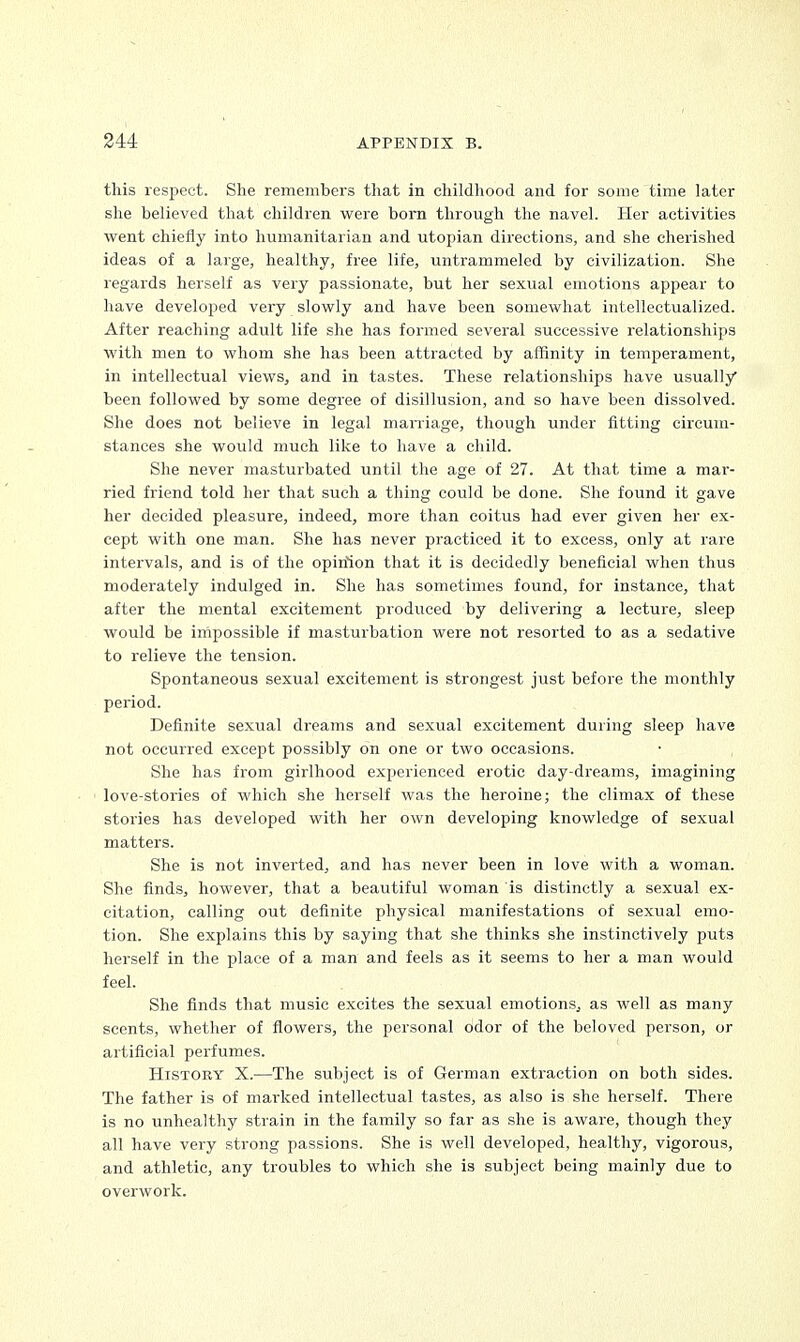 this respect. She remembers that in childhood and for some time later she believed that children were born through the navel. Her activities went chiefly into humanitarian and Utopian directions, and she cherished ideas of a large, healthy, free life, untrammeled by civilization. She regards herself as very passionate, but her sexual emotions appear to have developed very slowly and have been somewhat intellectualized. After reaching adult life she has formed several successive relationships with men to whom she has been attracted by affinity in temperament, in intellectual views, and in tastes. These relationships have usually been followed by some degree of disillusion, and so have been dissolved. She does not believe in legal marriage, though under fitting circum- stances she would much like to have a child. She never masturbated until the age of 27. At that time a mar- ried friend told her that such a thing could be done. She found it gave her decided pleasure, indeed, more than coitus had ever given her ex- cept with one man. She has never practiced it to excess, only at rare intervals, and is of the opiriion that it is decidedly beneficial when thus moderately indulged in. She has sometimes found, for instance, that after the mental excitement produced by delivering a lecture, sleep would be impossible if masturbation were not resorted to as a sedative to relieve the tension. Spontaneous sexual excitement is strongest just before the monthly period. Definite sexual dreams and sexual excitement during sleep have not occurred except possibly on one or two occasions. She has from girlhood experienced erotic day-dreams, imagining love-stories of which she herself was the heroine; the climax of these stories has developed with her own developing knowledge of sexual matters. She is not inverted, and has never been in love with a woman. She finds, however, that a beautiful woman is distinctly a sexual ex- citation, calling out definite physical manifestations of sexual emo- tion. She explains this by saying that she thinks she instinctively puts herself in the place of a man and feels as it seems to her a man would feel. She finds that music excites the sexual emotions, as well as many scents, whether of flowers, the personal odor of the beloved person, or artificial perfumes. History X.—The subject is of German extraction on both sides. The father is of marked intellectual tastes, as also is she herself. There is no unhealthy strain in the family so far as she is aware, though they all have very strong passions. She is well developed, healthy, vigorous, and athletic, any troubles to which she is subject being mainly due to overwork.