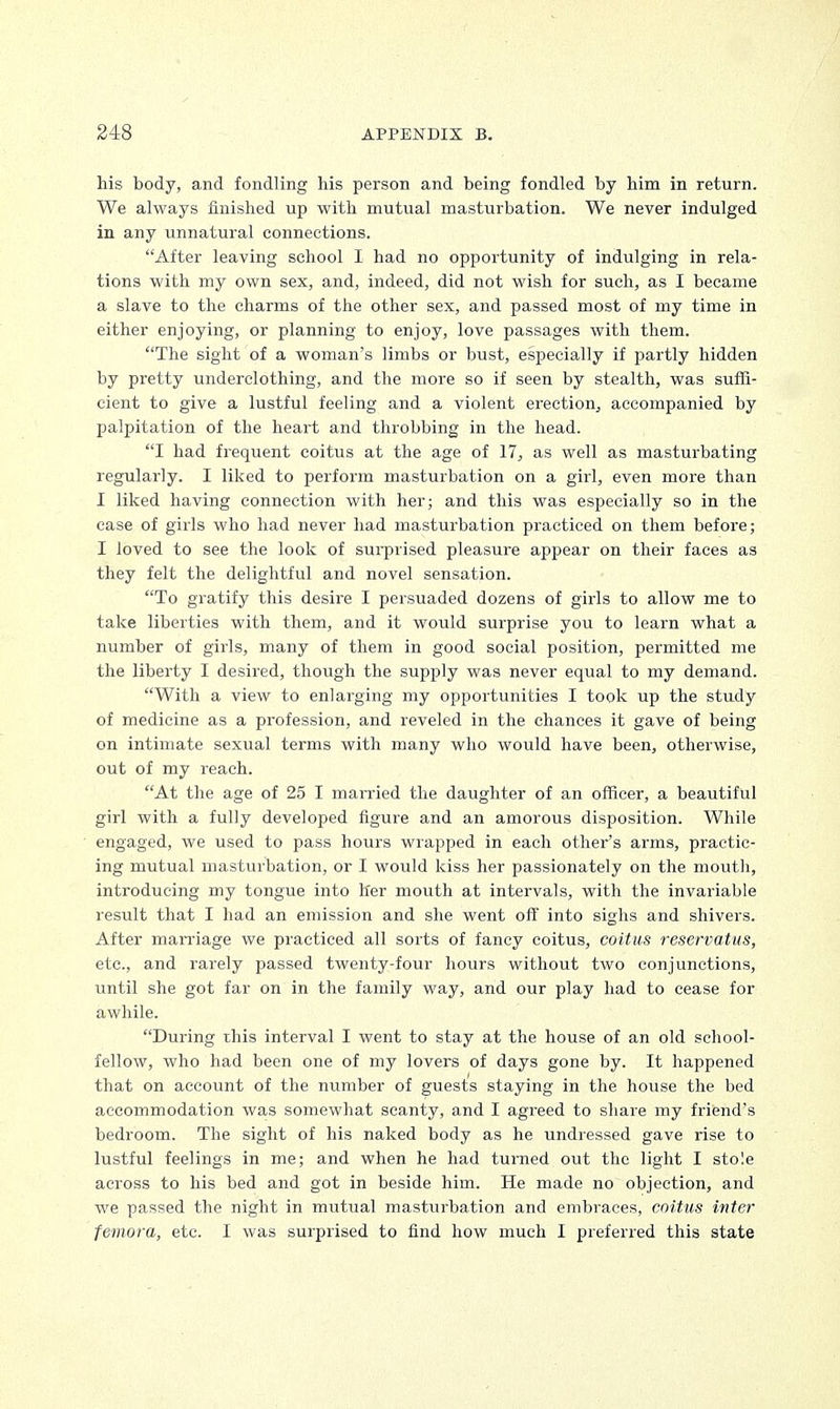 his body, and fondling his person and being fondled by him in return. We always finished up with mutual masturbation. We never indulged in any unnatural connections. After leaving school I had no opportunity of indulging in rela- tions with my own sex, and, indeed, did not wish for such, as I became a slave to the charms of the other sex, and passed most of my time in either enjoying, or planning to enjoy, love passages with them. The sight of a woman's limbs or bust, especially if partly hidden by pretty underclothing, and the more so if seen by stealth, was suffi- cient to give a lustful feeling and a violent erection, accompanied by palpitation of the heart and throbbing in the head. I had frequent coitus at the age of 17, as well as masturbating regularly. I liked to perform masturbation on a girl, even more than I liked having connection with her; and this was especially so in the case of girls who had never had masturbation practiced on them before; I loved to see the look of surprised pleasure appear on their faces as they felt the delightful and novel sensation. To gratify this desire I persuaded dozens of girls to allow me to take liberties with them, and it would surprise you to learn what a number of girls, many of them in good social position, permitted me the liberty I desired, though the supply was never equal to my demand. With a view to enlarging my opportunities I took up the study of medicine as a profession, and reveled in the chances it gave of being on intimate sexual terms with many who would have been, otherwise, out of my reach. At the age of 25 I married the daughter of an officer, a beautiful girl with a fully developed figure and an amorous disposition. While engaged, we used to pass hours wrapped in each other's arms, practic- ing mutual masturbation, or I would kiss her passionately on the mouth, introducing my tongue into her mouth at intervals, with the invariable result that I had an emission and she went off into sighs and shivers. After marriage we practiced all sorts of fancy coitus, coitus reservatus, etc., and rarely passed twenty-four hours without two conjunctions, until she got far on in the family way, and our play had to cease for awhile. During this interval I went to stay at the house of an old school- fellow, who had been one of my lovers of days gone by. It happened that on account of the number of guests staying in the house the bed accommodation was somewhat scanty, and I agreed to share my friend's bedroom. The sight of his naked body as he undressed gave rise to lustful feelings in me; and when he had turned out the light I stole across to his bed and got in beside him. He made no objection, and we passed the night in mutual masturbation and embraces, coitus inter femora, etc. I was surprised to find how much I preferred this state