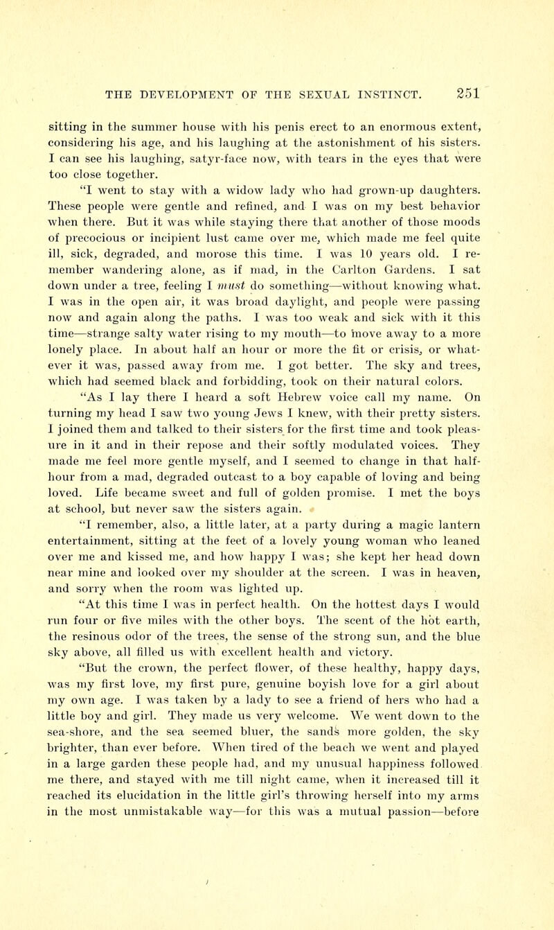 sitting in the summer house with his penis erect to an enormous extent, considering his age, and his laughing at the astonishment of his sisters. I can see his laughing, satyr-face now, with tears in the eyes that were too close together. I went to stay with a widow lady who had grown-up daughters. These people were gentle and refined, and I was on my best behavior when there. But it was while staying there that another of those moods of precocious or incipient lust came over me, which made me feel quite ill, sick, degraded, and morose this time. I was 10 years old. I re- member wandering alone, as if mad, in the Carlton Gardens. I sat down under a tree, feeling I must do something—without knowing what. I was in the open air, it was broad daylight, and people were passing now and again along the paths. I was too weak and sick with it this time—strange salty water rising to my mouth—to move away to a more lonely place. In about half an hour or more the fit or crisis, or what- ever it was, passed away from me. I got better. The sky and trees, which had seemed black and forbidding, took on their natural colors. As I lay there I heard a soft Hebrew voice call my name. On turning my head I saw two young Jews I knew, with their pretty sisters. 1 joined them and talked to their sisters for the first time and took pleas- ure in it and in their repose and their softly modulated voices. They made me feel more gentle myself, and I seemed to change in that half- hour from a mad, degraded outcast to a boy capable of loving and being loved. Life became sweet and full of golden promise. I met the boys at school, but never saw the sisters again. I remember, also, a little later, at a party during a magic lantern entertainment, sitting at the feet of a lovely young woman who leaned over me and kissed me, and how happy I was; she kept her head down near mine and looked over my shoulder at the screen. I was in heaven, and sorry when the room was lighted up. At this time I was in perfect health. On the hottest days I would run four or five miles with the other boys. The scent of the hot earth, the resinous odor of the trees, the sense of the strong sun, and the blue sky above, all filled us with excellent health and victory. But the crown, the perfect flower, of these healthy, happy days, was my first love, my first pure, genuine boyish love for a girl about my own age. I was taken by a lady to see a friend of hers who had a little boy and girl. They made us very welcome. We went down to the sea-shore, and the sea seemed bluer, the sands more golden, the sky brighter, than ever before. When tired of the beach we went and played in a large garden these people had, and my unusual happiness followed me there, and stayed with me till night came, when it increased till it reached its elucidation in the little girl's throwing herself into my arms in the most unmistakable way—for this was a mutual passion—before i