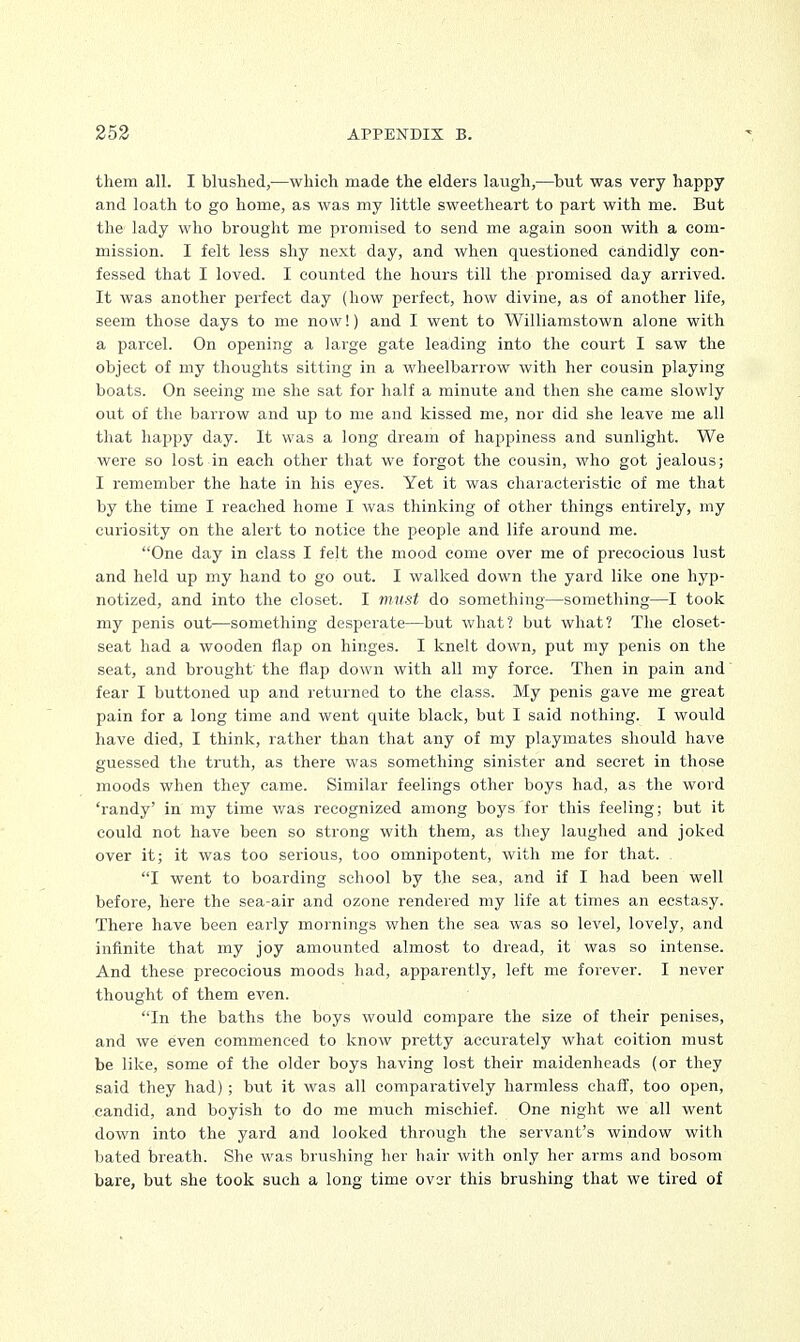 them all. I blushed,—which made the elders laugh,—but was very happy and loath to go home, as was my little sweetheart to part with me. But the lady who brought me promised to send me again soon with a com- mission. I felt less shy next day, and when questioned candidly con- fessed that I loved. I counted the hours till the promised day arrived. It was another perfect day (how perfect, how divine, as of another life, seem those days to me now!) and I went to Williamstown alone with a parcel. On opening a large gate leading into the court I saw the object of my thoughts sitting in a wheelbarrow with her cousin playing boats. On seeing me she sat for half a minute and then she came slowly out of the barrow and up to me and kissed me, nor did she leave me all that happy day. It was a long dream of happiness and sunlight. We were so lost in each other that we forgot the cousin, who got jealous; I remember the hate in his eyes. Yet it was characteristic of me that by the time I reached home I was thinking of other things entirely, my curiosity on the alert to notice the people and life around me. One day in class I felt the mood come over me of precocious lust and held up my hand to go out. I walked down the yard like one hyp- notized, and into the closet. I must do something—something—I took my penis out—something desperate—but what? but what? The closet- seat had a wooden flap on hinges. I knelt down, put my penis on the seat, and brought the flap down with all my force. Then in pain and fear I buttoned up and returned to the class. My penis gave me great pain for a long time and went quite black, but I said nothing. I would have died, I think, rather than that any of my playmates should have guessed the truth, as there was something sinister and secret in those moods when they came. Similar feelings other boys had, as the word 'randy' in my time was recognized among boys for this feeling; but it could not have been so strong with them, as they laughed and joked over it; it was too serious, too omnipotent, with me for that. I went to boarding school by the sea, and if I had been well before, here the sea-air and ozone rendered my life at times an ecstasy. There have been early mornings when the sea was so level, lovely, and infinite that my joy amounted almost to dread, it was so intense. And these precocious moods had, apparently, left me forever. I never thought of them even. In the baths the boys would compare the size of their penises, and we even commenced to know pretty accurately what coition must be like, some of the older boys having lost their maidenheads (or they said they had) ; but it was all comparatively harmless chaff, too open, candid, and boyish to do me much mischief. One night we all went down into the yard and looked through the servant's window with bated breath. She was brushing her hair with only her arms and bosom bare, but she took such a long time ovsr this brushing that we tired of