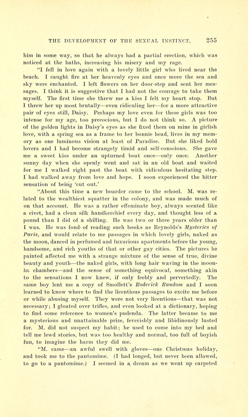 him in some way, so that he always had a partial erection, which was noticed at the baths, increasing his misery and my rage. I fell in love again with a lovely little girl who lived near the beach. I caught fire at her heavenly eyes and once more the sea and sky were enchanted. I left flowers on her door-step and sent her mes- sages. I think it is suggestive that I had not the courage to take them myself. The first time she threw me a kiss I felt my heart stop. But I threw her up most brutally—even ridiculing her—for a more attractive pair of eyes still, Daisy. Perhaps my love even for these girls was too intense for my age, too precocious, but I do not think so. A picture of the golden lights in Daisy's eyes as she fixed them on mine in girlish love, with a spring sea as a frame to her bonnie head, lives in my mem- ory as one luminous vision at least of Paradise. But she liked bold lovers and I had become strangely timid and self-conscious. She gave me a sweet kiss under an upturned boat once—only once. Another sunny day when she openly went and sat in an old boat and waited for me I walked right past the boat with ridiculous hesitating step. I had walked away from love and hope. I soon experienced the bitter sensation of being 'cut out.' About this time a new boarder came to the school. M. was re- lated to the wealthiest squatter in the colony, and was made much of on that account. He was a rather effeminate boy, always scented like a civet, had a clean silk handkerchief every day, and thought less of a pound than I did of a shilling. He was two or three years older than I was. He was fond' of reading such books as Reynolds's Mysteries of Paris, and would relate to me passages in which lovely girls, naked as the moon, danced in perfumed and luxurious apartments before the young, handsome, and rich youths of that or other gay cities. The pictures he painted affected me with a strange mixture of the sense of true, divine beauty and youth—the naked girls, with long hair waving in the moon- la chambers—and the sense of something equivocal, something akin to the sensations I now knew, if only feebly and pervertedly. The same boy lent me a copy of Smollett's Roderick Random and I soon learned to know where to find the licentious passages to excite me before or while abusing myself. They were not very licentious—that was not necessary; I gloated over trifles, and even looked at a dictionary, hoping to find some reference to women's pudenda. The latter became to me a mysterious and unattainable prize, feverishly and libidinously lusted for. M. did not suspect my habit; he used to come into my bed and tell me lewd stories, but was too healthy and normal, too full of boyish fun, to imagine the harm they did me. M. came—an awful swell with gloves—one Christmas holiday, and took me to the pantomime. (I had longed, but never been allowed, to go to a pantomime.) I seemed in a. dream as we went up carpeted