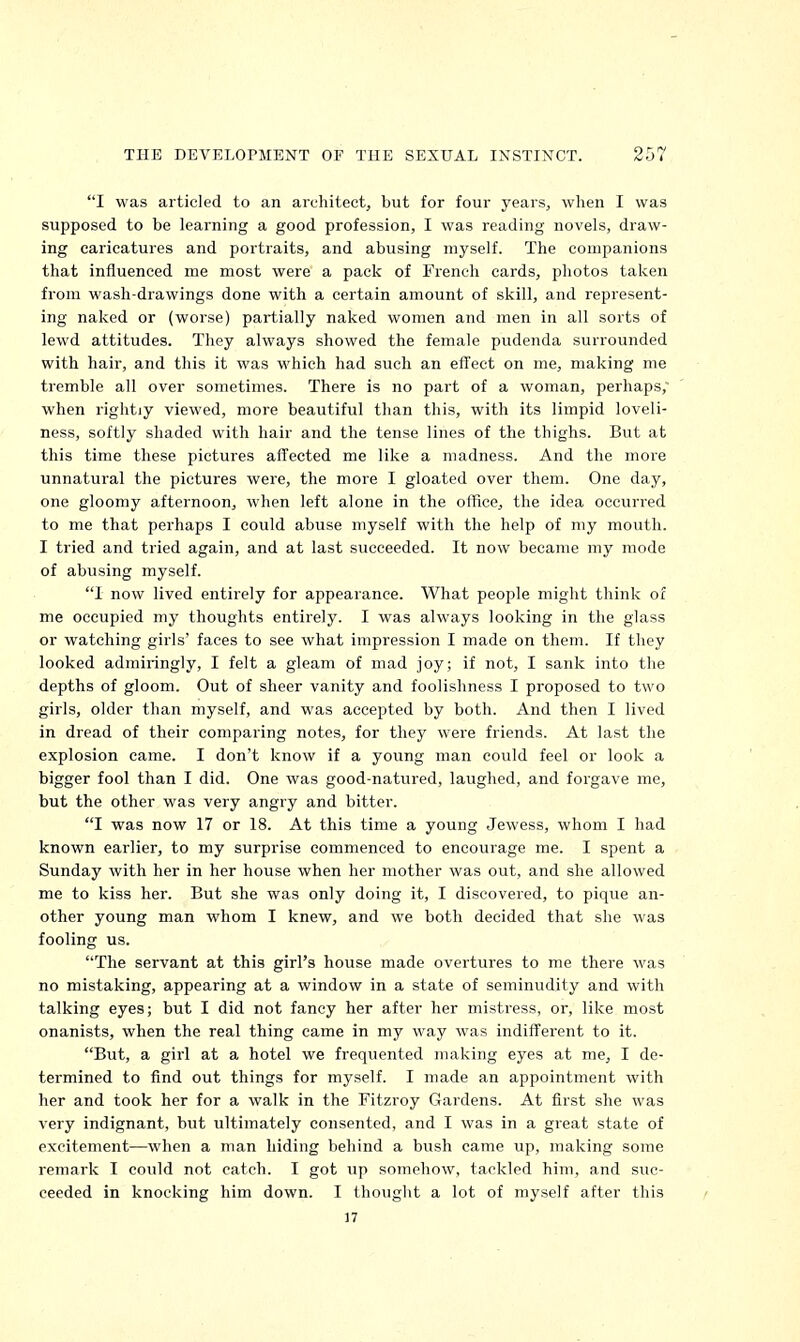 I was articled to an architect, but for four years, when I was supposed to be learning a good profession, I was reading novels, draw- ing caricatures and portraits, and abusing myself. The companions that influenced me most were a pack of French cards, photos taken from wash-drawings done with a certain amount of skill, and represent- ing naked or (worse) partially naked women and men in all sorts of lewd attitudes. They always showed the female pudenda surrounded with hair, and this it was which had such an effect on me, making me tremble all over sometimes. There is no part of a woman, perhaps, when rightiy viewed, more beautiful than this, with its limpid loveli- ness, softly shaded with hair and the tense lines of the thighs. But at this time these pictures affected me like a madness. And the more unnatural the pictures were, the more I gloated over them. One day, one gloomy afternoon, when left alone in the office, the idea occuiTed to me that perhaps I could abuse myself with the help of my mouth. I tried and tried again, and at last succeeded. It now became my mode of abusing myself. 1 now lived entirely for appearance. What people might think of me occupied my thoughts entirely. I was always looking in the glass or watching girls' faces to see what impression I made on them. If they looked admiringly, I felt a gleam of mad joy; if not, I sank into the depths of gloom. Out of sheer vanity and foolishness I proposed to two girls, older than myself, and was accepted by both. And then I lived in dread of their comparing notes, for they were friends. At last the explosion came. I don't know if a young man could feel or look a bigger fool than I did. One was good-natured, laughed, and forgave me, but the other was very angry and bitter. I was now 17 or 18. At this time a young Jewess, whom I had known earlier, to my surprise commenced to encourage me. I spent a Sunday with her in her house when her mother was out, and she allowed me to kiss her. But she was only doing it, I discovered, to pique an- other young man whom I knew, and we both decided that she was fooling us. The servant at this girl's house made overtures to me there was no mistaking, appearing at a window in a state of seminudity and with talking eyes; but I did not fancy her after her mistress, or, like most onanists, when the real thing came in my way was indifferent to it. But, a girl at a hotel we frequented making eyes at me, I de- termined to find out things for myself. I made an appointment with her and took her for a walk in the Fitzroy Gardens. At first she was very indignant, but ultimately consented, and I was in a great state of excitement—when a man hiding behind a bush came up, making some remark I could not catch. I got up somehow, tackled him, and suc- ceeded in knocking him down. I thought a lot of myself after this 17
