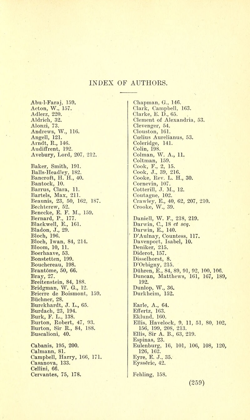 Abu-l-Faraj, 159. Acton, W., 157. Adlerz, 220. Aldrich, 32. Alonzi, 73. Andrews, W., 116. Angell, 121. Arndt, R., 146. Audiffrent, 192. Avebury, Lord, 207, 212. Baker, Smith, 191. Balls-Headley, 182. Bancroft, H. H., 40. Bantock, 10. Barrus, Clara, 11. Bartels, Max, 211. Beaunis, 23, 50, 162, 187. Beehterew, 52. Benecke, E. F. M., 159. Bernard, P., 177. Blackwell, E., 161. Bladon, J., 29. Bloch, 196. Bloch, Iwan, 84, 214. Bloom, 10, 11. Boerhaave, 53. Bonstetten, 199. Bouchereau, 198. Brantome, 50, 66. Bray, 27. Breitenstein, 84, 188. Bridgman, W. G., 12. Brierre de Boismont, 159. Buchner, 28. Burckhardt, J. L., 65. Burdach, 23, 194. Burk, F. L., 138. Burton, Robert, 47, 93. Burton, Sir R., 84, 188. Buscalioni, 40. Cabanis, 195, 200. Calmann, 81. Campbell, Harry, 166, 171. Casanova, 133. Cellini, 66. Cervantes, 75, 178. Chapman, G., 146. Clark, Campbell, 163. Clarke, E. D., 65. Clement of Alexandria, 53. Clevenger, 54. Clouston, 161. Coelius Aurelianus, 53. Coleridge, 141. Colin, 198. Colman, W. A., 11. Coltman, 159. Cook, F., 2, 15. Cook, J., 39, 216. Cooke, Rev. L. H., 30. Cornevin, 107. Cotterill, J. M., 12. Coutagne, 102. Crawley, E., 40, 62, 207, 210. Crooke, W., 39. Daniell, W. F., 218, 219. Darwin, C, 18 et seq. Darwin, E., 140. DAulnay, Countess, 117. Davenport, Isabel, 10. Deniker, 215. Diderot, 157. Disselhorst, 8. D'Orbigny, 215. Diihren, E., 84, 89, 91, 92, 100, 106. Duncan, Matthews, 161, 167, 189, 192. Dunlop, W., 36. Durkheim, 152. Earle, A., 64. EfTertz, 163. Eklund, 160. Ellis, Havelock, 9, 11, 51, 80, 102, 156, 199, 208, 213. Ellis, Sir A. B., 63, 219. Espinas, 23. Eulenburg, 16, 101, 106, 108, 120, 126, 162. Eyre, E. J., 35. Eysseric, 42. Fehling, 158.