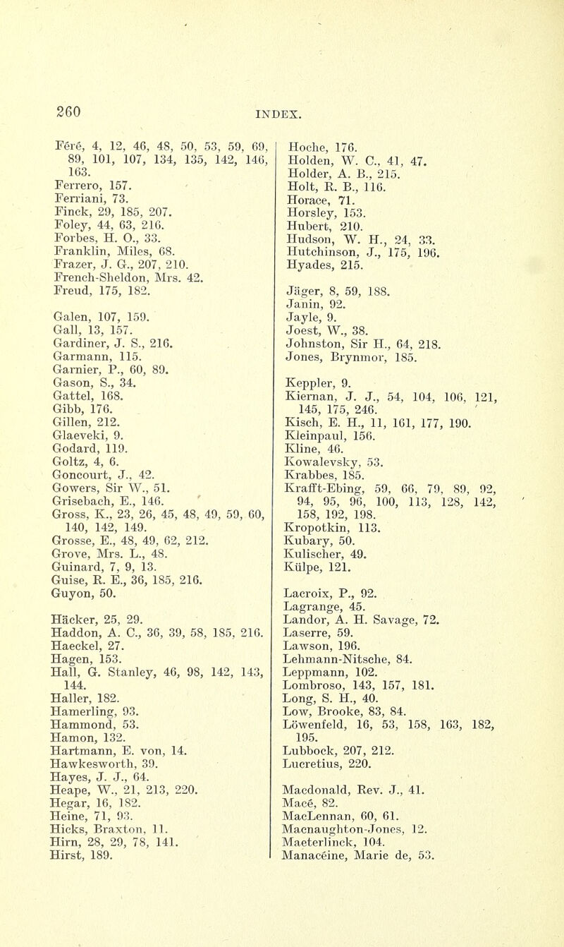 Fere, 4, 12, 46, 48, 50, 53, 59, 69, 89, 101, 107, 134, 135, 142, 146, 163. Ferrero, 157. Feniani, 73. Finek, 29, 185, 207. Foley, 44, 63, 216. Forbes, H. O., 33. Franklin, Miles, 68. Frazer, J. G., 207, 210. French-Sheldon, Mrs. 42. Freud, 175, 182. Galen, 107, 159. Gall, 13, 157. Gardiner, J. S., 216. Garmann, 115. Garnier, P., 60, 89. Gason, S., 34. Gattel, 168. Gibb, 176. Gillen, 212. Glaeveki, 9. Godard, 119. Goltz, 4, 6. Goncourt, J., 42. Gowers, Sir W., 51. Grisebach, B., 146. Gross, K., 23, 26, 45, 48, 49, 59, 60, 140, 142, 149. Grosse, E., 48, 49, 62, 212. Grove, Mrs. L., 48. Guinard, 7, 9, 13. Guise, R. E., 36, 185, 216. Guyon, 50. Hacker, 25, 29. Haddon, A. C, 36, 39, 58, 185, 216. Haeckel, 27. Hagen, 153. Hall, G. Stanley, 46, 98, 142, 143, 144. Haller, 182. Hamerling, 93. Hammond, 53. Hamon, 132. Hartmann, E. von, 14. Hawkesworth, 39. Hayes, J. J., 64. Heape, W., 21, 213, 220. Hegar, 16, 182. Heine, 71, 93. Hicks, Braxton, 11. Him, 28, 29, 78, 141. Hirst, 189. Hoche, 176. Holden, W. G, 41, 47. Holder, A. B., 215. Holt, R. B., 116. Horace, 71. Horsley, 153. Hubert, 210. Hudson, W. H., 24, 33. Hutchinson, J., 175, 196. Hyades, 215. Jiiger, 8, 59, 188. Janin, 92. Jayle, 9. Joest, W., 38. Johnston, Sir H., 64, 218. Jones, Biynmor, 185. Keppler, 9. Kiernan, J. J., 54, 104, 106, 121, 145, 175, 246. Kisch, E. H, 11, 161, 177, 190. Kleinpaul, 156. Kline, 46. Kowalevsky, 53. Krabbes, 185. Krafft-Ebing, 59, 66, 79, 89, 92, 94, 95, 96, 100, 113, 128, 142, 158, 192, 198. Kropotkin, 113. Kubary, 50. Kulischer, 49. Kiilpe, 121. Lacroix, P., 92. Lagrange, 45. Landor, A. H. Savage, 72. Laserre, 59. Lawson, 196. Lehmann-Nitsche, 84. Leppmann, 102. Lombroso, 143, 157, 181. Long, S. H., 40. Low, Brooke, 83, 84. Lowenfeld, 16, 53, 158, 163, 182, 195. Lubbock, 207, 212. Lucretius, 220. Macdonald, Rev. J., 41. Mace, 82. MaeLennan, 60, 61. Macnaughton-Jones, 12. Maeterlinck, 104. Manaceine, Marie de, 53.