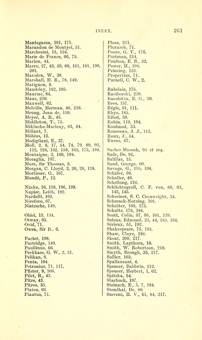 Mantegazza, 161, 171. Marandon de Montyel, 51. Marchesini, 13, 134. Marie de France, 66, 75. Marion, 44. MaiTo, 27, 43, 59, 60, 161, 181, 199, 201. Marsden, W., 38. Marshall, H. R., 78, 149. Matignon, 8. Maudsley, 182, 195. Mauriac, 84. Maus, 210. Maxwell, 82. Melville, Herman, 46, 216. Meung, Jean de, 159. Meyer, A. B., 45. Middleton, T., 75. Miklucho-Macleay, 83, 84. Millant, 7. Mobius, 13. Modigliani, E., 37. Moll, 2, 8, 17, 54, 74, 79, 89, 93, 112, 124, 132, 158, 163, 175, 188. Montaigne, 3, 160, 194. Moraglia, 197. More, Sir Thomas, 3. Morgan, C. Lloyd, 2, 20, 28, 138. Mortimer, G., 167. MundG, P., 12. Nacke, 16, 158, 196, 199. Napier, Leith, 192. Nardelli, 162. Niceforo, 67. Nietzsche, 149. Obici, 13, 134. Otway, 93. Ovid, 71. Owen, Sir R., 6. Pactet, 198. Partridge, 149. Paullmus, 66. Peckham, G. W., 2, 31. Pelikan, 8. Penta, 104. Petronius, 71, 117. Pfister, 9, 168. Pilet, R., 43. Pitre, 43. Pitres, 51. Platen, 93. Plautus, 71. Ploss, 211. Plutarch, 71. Poore, G. V., 178. Portman, 214. Poulton, E. B., 32. Power, H., 198. Prinzing, 153. Propertius, 71. Pumell, C. W., 2. Rabelais, 175. Raciborski, 220. Kacobitza, E. G., 30. Rees, 157. Regis, 51, 111. Rhys, 185. Ribot, 59. Robin, 119, 194. Roubaud, 53. Rousseau, J. J., 112. Roux, J., 54. Russo, 67. Sacher-Masoch, 95 et seq. Sade, De, 91. Salillas, 15. Sand, George, 60. Savage, G., 195, 198. Schafer, 59. Schaller, 48. Schellong, 210. Schlichtegroll, C. F. von, 66, 93, 143, 145. Schreiner, S. C. Cronwright, 34. Schrenck-Notzing, 101. Schroter, 109, 175. Schultz, 178, 184. Scott, Colin, 57, 95, 101, 139. Selous, Edmund, 25, 44, 183, 194. Serieux, 51, 192. Shakespeare, 75, 195. Shaw, Claye, 198. Skeat, 209, 217. Smith, Lapthorn, 10. Smith, W. Robertson, 210. Smyth, Brough, 35, 217. Sollier, 163. Spallanzani, 4. Spencer, Baldwin, 212. Spencer, Herbert, 1, 62. Spitzka, 54. Starbuck, 197. Steinach, E., 5, 7, 184. Stendhal, De, 80. Stevens, H. V., 61, 84, 217.