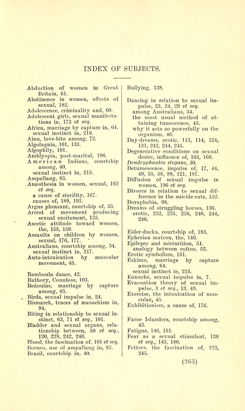 Abduction of women in Great Britain, 61. Abstinence in women, effects of sexual, 182. Adolescence, criminality and, 60. Adolescent girls, sexual manifesta- tions in, 173 et seq. Africa, marriage by capture in, 64. sexual instinct in, 218. Ainu, love-bite among, 72. Algolagnia, 101, 133. Algophily, 101. Amblyopia, post-marital, 196. American Indians, courtship among, 40. sexual instinct in, 215. Ampallang, 83. Anaesthesia in women, sexual, 162 et seq. a cause of sterility, 167. causes of, 189, 193. Argus pheasant, courtship of, 33. Arrest of movement producing sexual excitement, 135. Ascetic attitude toward women, the, 155, 159. Assaults on children by women, sexual, 176, 177. Australians, courtship among, 34. sexual instinct in, 217. Auto-intoxication by muscular movement, 45. Bamboula dance, 42. Bathory, Countess, 103. Bedouins, marriage by capture among, 65. , Birds, sexual impulse in, 24. Bismarck, traces of masochism in, 94. Biting in relationship to sexual in- stinct, 63, 71 et seq., 101. Bladder and sexual organs, rela- tionship between, 50 et seq., 130, 228, 242, 246. Blood, the fascination of, 101 et seq. Borneo, use of ampallang in, 83. Brazil, courtship in, 40. Bullying, 138. Dancing in relation to sexual im- pulse, 23, 24, 29 et seq. among Australians, 34. the most usual method of at- taining tumescence, 45. why it acts so powerfully on the organism, 46. Day-dreams, erotic, 113, 114, 124, 131, 242, 244, 245. Degenerative conditions on sexual desire, influence of, 163, 168. Dendnjphantes elegans, 30. Detumescence, impulse of, 17, 44, 49, 55, 58, 88, 121, 187. Diffusion of sexual impulse in women, 196 et seq. Divorce in relation to sexual dif- ference in the suicide-rate, 152. Doraphobia, 98. Dreams of struggling horses, 136. erotic, 232, 235, 238, 240, 244, 246. Eider-ducks, courtship of, 183. Ephesian matron, the, 146. Epilepsy and micturition, 51. analogy between coitus, 53. Erotic symbolism, 151. Eskimo, marriage by capture among, 64. sexual instinct in, 215. Eunuchs, sexual impulse in, 7. Evacuation theory of sexual im- pulse, 3 et seq., 13, 49. Exercise, the intoxication of mus- cular, 45. Exhibitionism, a cause of, 176. Faroe Islanders, courtship among, 43. Fatigue, 146, 151. Fear as a sexual stimulant, 138 et seq., 143, 180. Fetters, the fascination of, 123, 245.