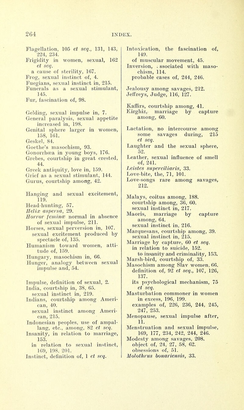 Flagellation, 105 et seq., 131, 143, 224, 234. Frigidity in women, sexual, 162 et seq. a cause of sterility, 167. Frog, sexual instinct of, 4. Fuegians, sexual instinct in, 215. Funerals as a sexual stimulant, 145. Fur, fascination of, 98. Gelding, sexual impulse in, 7. General paralysis, sexual appetite increased in, 198. Genital sphere larger in women, 158, 161. Geskel, 84. Goethe's masochism, 93. Gonorrhoea in young boys, 176. Grebes, courtship in great crested, 44. Greek antiquity, love in, 159. Grief as a sexual stimulant, 144. Gurus, courtship among, 42. Hanging and sexual excitement, 119. Head-hunting, 57. Helix aspersa, 29. Horror feminw normal in absence of sexual impulse, 211. Horses, sexual perversion in, 107. sexual excitement produced by spectacle of, 135. Humanism toward women, atti- tude of, 159. Hungary, masochism in, 66. Hunger, analogy between sexual impulse and, 54. Impulse, definition of sexual, 2. India, courtship in, 38, 65. sexual instinct in, 219. Indians, courtship among Ameri- can, 40. sexual instinct among Ameri- can, 215. Indonesian peoples, use of ampal- lang, etc., among, 82 et seq. Insanity, in relation to marriage, 153. in relation to sexual instinct, 169, 198, 201. Instinct, definition of, 1 et seq. Intoxication, the fascination of, 149. of muscular movement, 45. Inversion, ; ssociated with maso- chism, 114. probable cases of, 244, 246. Jealousy among savages, 212. Jeffreys, Judge, 116, 127. Kaffirs, courtship among, 41. Kirghiz, marriage by capture among, 60. Lactation, no intercourse among some savages during, 215 et seq. Laughter and the sexual sphere, 52. Leather, sexual influence of smell of, 241. Leistes superciliaris, 33. Love-bite, the, 71, 101. Love-songs rare among savages, 212. Malays, coitus among, 188. courtship among, 36, 60. sexual instinct in, 217. Maoris, marriage by capture among, 64. sexual instinct in, 216. Marquesans, courtship among, 39. sexual instinct in, 215. Marriage by capture, 60 et seq. in relation to suicide, 152. to insanity and criminality, 153. Marsh-bird, courtship of, 33. Masochism among Slav women, 66. definition of, 92 et seq., 107, 126, 137. its psychological mechanism, 75 et seq. Masturbation commoner in women in excess, 196, 199. examples of, 226, 236, 244, 245, 247, 253. Menopause, sexual impulse after, 11. Menstruation and sexual impulse, 169, 177, 234, 242, 244, 246. Modesty among savages, 208. object of, 24, 27, 58, 62. obsessions of, 51. Molothrus bonariensis, 33.