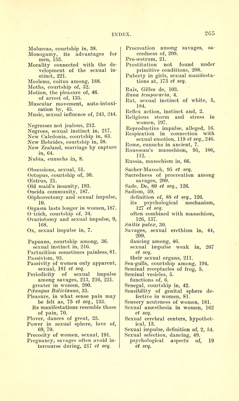 2G5 Moluccas, courtship in, 38. Monogamy, its advantages for men, 153. Morality connected with the de- velopment of the sexual in- stinct, 221. Moslems, coitus among, 188. Moths, courtship of, 32. Motion, the pleasure of, 46. of arrest of, 135. Muscular movement, auto-intoxi- cation by, 45. Music, sexual influence of, 243, 244. Negresses not jealous, 212. Negroes, sexual instinct in, 217. New Caledonia, courtship in, 63. New Hebrides, courtship in, 38. New Zealand, marriage by capture in, 64. Nubia, eunuchs in, 8. Obsessions, sexual, 51. Octopus, courtship of, 30. CEstrus, 21. Old maid's insanity, 193. Oneida community, 187. Oophorectomy and sexual impulse, 10. Orgasm lasts longer in women, 187. Ortrich, courtship of, 34. Ovariotomy and sexual impulse, 9, 168. Ox, sexual impulse in, 7. Papuans, courtship among, 36. sexual instinct in, 216. Parturition sometimes painless, 81. Passivism, 93. Passivity of women only apparent, sexual, 181 et seq. Periodicity of sexual impulse among savages, 213, 216, 221. greater in women, 200. Pitangus Bolivianus, 33. Pleasure, in what sense pain may be felt as, 75 et seq., 133. its manifestations resemble those of pain, 70. Plover, dances of great, 25. Power in sexual sphere, love of, 69, 70. Precocity of women, sexual, 191. Pregnancy, savages often avoid in- tercourse during, 217 et seq. Procreation among savages, sa- credness of, 209. Pro-oestrum, 21. Prostitution not found under primitive conditions, 208. Puberty in girls, sexual manifesta- tions at, 173 et seq. Rais, Gilles de, 103. Rana temporaria, 4. Rat, sexual instinct of white, 5, 184. Reflex action, instinct and, 2. Religious storm and stress in women, 197. Reproductive impulse, alleged, 16. Respiration in connection with sexual emotion, 119 et seq., 246. Rome, eunuchs in ancient, 7. Rousseau's masochism, 95, 100, 112. Russia, masochism in, 66. Sacher-Masoch, 95 et seq. Saeredness of procreation among savages, 209. Sade, De, 89 et seq., 126. Sadism, 59. definition of, 88 et seq., 126. its psychological mechanism, 127 et seq. often combined with masochism, 126, 137. Saitis pulex, 30. Savages, sexual erethism in, 44, 209. dancing among, 46. sexual impulse weak in, 207 et seq. their sexual organs, 211. Sea-gulls, courtship among, 194. Seminal receptacles of frog, 5. Seminal vesicles, 5. functions of, 6. Senegal, courtship in, 42. Sensibility of genital sphere de- fective in women, 81. Sensory acuteness of women, 181. Sexual anaesthesia in women, 162 et seq. Sexual cerebral centers, hypothet- ical, 13. Sexual impulse, definition of, 2, 54. Sexual selection, dancing, 49. psychological aspects of, 19 et seq.