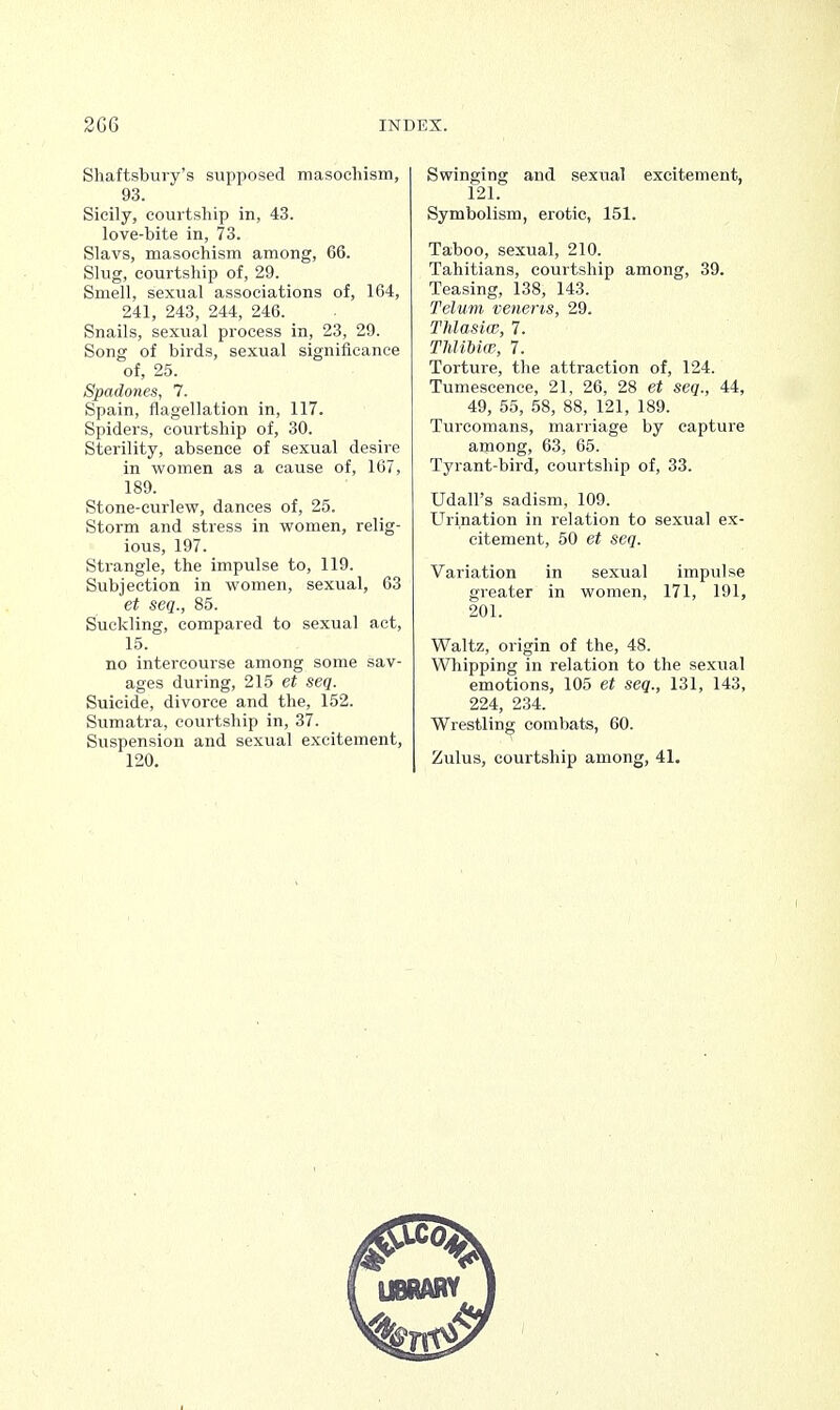 Shaftsbury's supposed masochism, 93. Sicily, courtship in, 43. love-bite in, 73. Slavs, masochism among, 66. Slug, courtship of, 29. Smell, sexual associations of, 164, 241, 243, 244, 246. Snails, sexual process in, 23, 29. Song of birds, sexual significance of, 25. Spadones, 7. Spain, flagellation in, 117. Spiders, courtship of, 30. Sterility, absence of sexual desire in women as a cause of, 167, 189. Stone-curlew, dances of, 25. Storm and stress in women, relig- ious, 197. Strangle, the impulse to, 119. Subjection in women, sexual, 63 et seq., 85. Suckling, compared to sexual act, 15. no intercourse among some sav- ages during, 215 et seq. Suicide, divorce and the, 152. Sumatra, courtship in, 37. Suspension and sexual excitement, 120. Swinging and sexual excitement, 121. Symbolism, erotic, 151. Taboo, sexual, 210. Tahitians, courtship among, 39. Teasing, 138, 143. Telum veneris, 29. Thlasiw, 7. Thlibiw, 7. Torture, the attraction of, 124. Tumescence, 21, 26, 28 et seq., 44, 49, 55, 58, 88, 121, 189. Turcomans, marriage by capture among, 63, 65. Tyrant-bird, courtship of, 33. Udall's sadism, 109. Urination in relation to sexual ex- citement, 50 et seq. Variation in sexual impulse greater in women, 171, 191, 201. Waltz, origin of the, 48. Whipping in relation to the sexual emotions, 105 et seq., 131, 143, 224, 234. Wrestling combats, 60. Zulus, courtship among, 41.