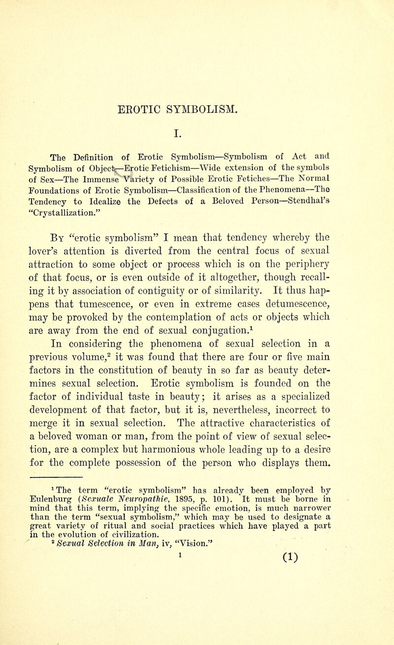 EROTIC SYMBOLISM. I. The Definition of Erotic Symbolism—Symbolism of Act and Symbolism of Object—Erotic Fetichism—Wide extension of the symbols of Sex—The Immense Variety of Possible Erotic Fetiches—The Normal Foundations of Erotic Symbolism—Classification of the Phenomena—The Tendency to Idealize the Defects of a Beloved Person—Stendhal's Crystallization. By erotic symbolism I mean that tendency whereby the lover's attention is diverted from the central focus of sexual attraction to some object or process which is on the periphery of that focus, or is even outside of it altogether, though recall- ing it by association of contiguity or of similarity. It thus hap- pens that tumescence, or even in extreme cases detumescence, may be provoked by the contemplation of acts or objects which are away from the end of sexual conjugation.1 In considering the phenomena of sexual selection in a previous volume,2 it was found that there are four or five main factors in the constitution of beauty in so far as beauty deter- mines sexual selection. Erotic symbolism is founded on the factor of individual taste in beauty; it arises as a specialized development of that factor, but it is, nevertheless, incorrect to merge it in sexual selection. The attractive characteristics of a beloved woman or man, from the point of view of sexual selec- tion, are a complex but harmonious whole leading up to a desire for the complete possession of the person who displays them. 1 The term erotic symbolism has already been employed by Eulenburg (Sexuale NeuropatMe, 1895, p. 101). It must be borne in mind that this term, implying; the specific emotion, is much narrower than the term sexual symbolism, which may be used to designate a great variety of ritual and social practices which have played a part in the evolution of civilization. 2 Sexual Selection in Man, iv, Vision.