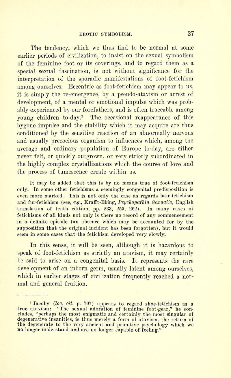 The tendency, which we thus find to be normal at some earlier periods of civilization, to insist on the sexual symbolism of the feminine foot or its coverings, and to regard them as a special sexual fascination, is not without significance for the interpretation of the sporadic manifestations of foot-fetichism among ourselves. Eccentric as foot-fetichism may appear to us, it is simply the re-emergence, by a pseudo-atavism or arrest of development, of a mental or emotional impulse which was prob- ably experienced by our forefathers, and is often traceable among young children to-day.1 The occasional reappearance of this bygone impulse and the stability which it may acquire are thus conditioned by the sensitive reaction of an abnormally nervous and usually precocious organism to influences which, among the average and ordinary population of Europe to-day, are either never felt, or quickly outgrown, or very strictly subordinated in the highly complex crystallizations which the course of love and the process of tumescence create within us. It may be added that this is by no means true of foot-fetichism only. In some other fetiehisms a seemingly congenital predisposition is even more marked. This is not only the case as regards hair-fetichism and fur-fetichism (see, e.g., Krafft-Ebing, PsycliopatMa Sexualis, English translation of tenth edition, pp. 233, 255, 262). In many cases of fetiehisms of all kinds not only is there no record of any commencement in a definite episode (an absence which may be accounted for by the supposition that the original incident has been forgotten), but it would seem in some cases that the fetichism developed very slowly. In this sense, it will be seen, although it is hazardous to speak of foot-fetichism as strictly an atavism, it may certainly be said to arise on a congenital basis. It represents the rai*e development of an inborn germ, usually latent among ourselves, which in earlier stages of civilization frequently reached a nor- mal and general fruition. JJacoby (loc. eit. p. 797) appears to regard shoe-fetichism as a true atavism: The sexual adoration of feminine foot-gear, he con- cludes, perhaps the most enigmatic and certainly the most singular of degenerative insanities, is thus merely a form of atavism, the return of the degenerate to the very ancient and primitive psychology which we no longer understand and are no longer capable of feeling.
