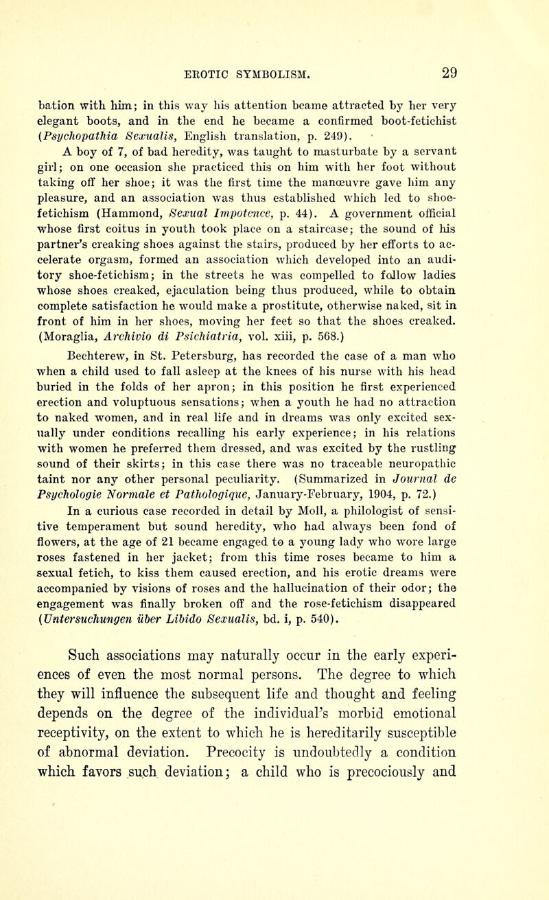 bation with him; in this way his attention bcame attracted by her very elegant boots, and in the end he became a confirmed boot-fetichist (Psychopathia Sexualis, English translation, p. 249). A boy of 7, of bad heredity, was taught to masturbate by a servant girl; on one occasion she practiced this on him with her foot without taking off her shoe; it was the first time the manoeuvre gave him any pleasure, and an association was thus established which led to shoe- fetichism (Hammond, Sexual Impotence, p. 44). A government official whose first coitus in youth took place on a staircase; the sound of his partner's creaking shoes against the stairs, produced by her efforts to ac- celerate orgasm, formed an association which developed into an audi- tory shoe-fetich ism; in the streets he was compelled to follow ladies whose shoes creaked, ejaculation being thus produced, while to obtain complete satisfaction he would make a prostitute, otherwise naked, sit in front of him in her shoes, moving her feet so that the shoes creaked. (Moraglia, Archivio di Psichiatria, vol. xiii, p. 568.) Bechterew, in St. Petersburg, has recorded the case of a man who when a child used to fall asleep at the knees of his nurse with his head buried in the folds of her apron; in this position he first experienced erection and voluptuous sensations; when a youth he had no attraction to naked women, and in real life and in dreams was only excited sex- ually under conditions recalling his early experience; in his relations with women he preferred them dressed, and was excited by the rustling sound of their skirts; in this case there was no traceable neuropathic taint nor any other personal peculiarity. (Summarized in Journal de Psychologie Normale et Pathologiquc, January-February, 1904, p. 72.) In a curious case recorded in detail by Moll, a philologist of sensi- tive temperament but sound heredity, who had always been fond of flowers, at the age of 21 became engaged to a young lady who wore large roses fastened in her jacket; from this time roses became to him a sexual fetich, to kiss them caused erection, and his erotic dreams were accompanied by visions of roses and the hallucination of their odor; the engagement was finally broken off and the rose-fetichism disappeared (Untersuchungen iiber Libido Sexualis, bd. i, p. 540). Such associations may naturally occur in the early experi- ences of even the most normal persons. The degree to which they will influence the subsequent life and thought and feeling depends on the degree of the individual's morbid emotional receptivity, on the extent to which he is hereditarily susceptible of abnormal deviation. Precocity is undoubtedly a condition which favors such deviation; a child who is precociously and