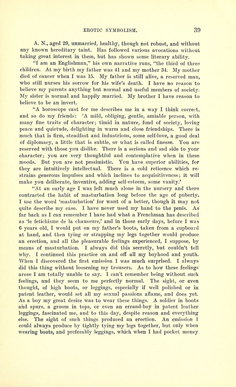 A. N., aged 29, unmarried, healthy, though not robust, and without any known hereditary taint. Has followed various avocations without taking great interest in them, but has shown some literary ability. I am an Englishman, his own narrative runs, the third of three children. At my birth my father was 41 and my mother 34. My mother died of cancer when I was 15. My father is still alive, a reserved man, who still nurses his sorrow for his wife's death. I have no reason to believe my parents anything but normal and useful members of society. My sister is normal and happily married. My brother I have reason to believe to be an invert. A horoscope cast for me describes me in a way I think correct, and so do my friends: 'A mild, obliging, gentle, amiable person, with many fine traits of character; timid in nature, fond of society, loving peace and quietude, delighting in warm and close friendships. There is much that is firm, steadfast and industrious, some self-love, a good deal of diplomacy, a little that is subtle, or what is called finesse. You are reserved with those you dislike. There is a serious and sad side to your character; you are very thoughtful and contemplative when in these moods. But you are not pessimistic. You have superior abilities, for they are intuitively intellectual. There is a cold reticence which re- strains generous impulses and which inclines to acquisitiveness; it will make you deliberate, inventive, adding self-esteem, some vanity.' At an early age I was left much alone in the nursery and there contracted the habit of masturbation long before the age of puberty. I use the word 'masturbation' for want of a better, though it may not quite describe my case. I have never used my hand to the penis. As far back as I can remember I have had what a Frenchman has described as 'le fetichisme de la chaussure,' and in those early days, before I was 6 years old, I would put on my father's boots, taken from a cupboard at hand, and then tying or strapping my legs together would produce an erection, and all the pleasurable feelings experienced, I suppose, by means of masturbation. I always did this secretly, but couldn't tell why. I continued this practice on and off all my boyhood and youth. When I discovered the first emission I was much surprised. I always did this thing without loosening my trousers. As to how these feelings arose I am totally unable to say. I can't remember being without such feelings, and they seem to me perfectly normal. The sight, or even thought, of high boots, or leggings, especially if well polished or in patent leather, would set all my sexual passions aflame, and does yet. As a boy my great desire was to wear these things. A soldier in boots and spurs, a groom in tops, or even an errand-boy in patent leather leggings, fascinated me, and to this day, despite reason and everything else. The sight of such things produced an erection. An emission I could always produce by tightly tying my legs together, but only when wearing boots, and preferably leggings, which when I had pocket money