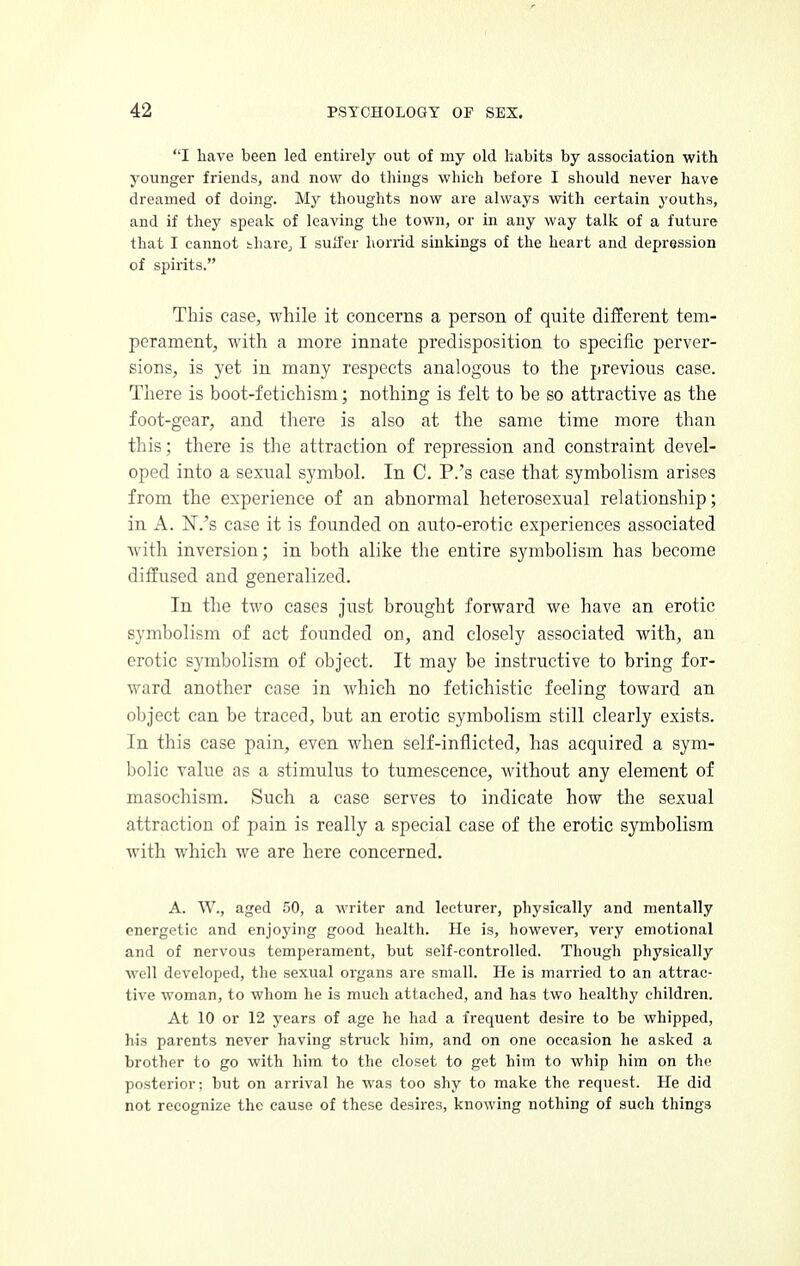 I have been led entirely out of my old habits by association with younger friends, and now do things which before I should never have dreamed of doing. My thoughts now are always with certain youths, and if they speak of leaving tlie town, or in any way talk of a future that I cannot thare, I suffer horrid sinkings of the heart and depression of spirits. This case, while it concerns a person of quite different tem- perament, with a more innate predisposition to specific perver- sions, is yet in many respects analogous to the previous case. There is boot-fetichism; nothing is felt to be so attractive as the foot-gear, and there is also at the same time more than this; there is the attraction of repression and constraint devel- oped into a sexual symbol. In C. P.'s case that symbolism arises from the experience of an abnormal heterosexual relationship; in A. N.'s case it is founded on auto-erotic experiences associated with inversion; in both alike the entire symbolism has become diffused and generalized. In the two cases just brought forward we have an erotic symbolism of act founded on, and closely associated with, an erotic symbolism of object. It may be instructive to bring for- ward another case in which no fetichistic feeling toward an object can be traced, but an erotic symbolism still clearly exists. In this case pain, even when self-inflicted, has acquired a sym- bolic value as a stimulus to tumescence, without any element of masochism. Such a case serves to indicate how the sexual attraction of pain is really a special case of the erotic symbolism with which we are here concerned. A. \V., aged 50, a writer and lecturer, physically and mentally energetic and enjoying good health. He is, however, very emotional and of nervous temperament, but self-controlled. Though physically well developed, the sexual organs are small. He is married to an attrac- tive woman, to whom he is much attached, and has two healthy children. At 10 or 12 years of age he had a frequent desire to be whipped, his parents never having struck him, and on one occasion he asked a brother to go with him to the closet to get him to whip him on the posterior; but on arrival he was too shy to make the request. He did not recognize the cause of these desires, knowing nothing of such things
