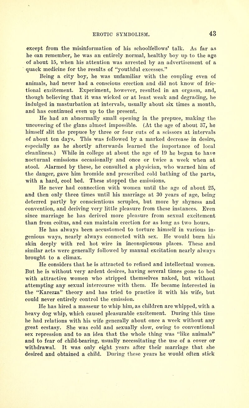 except from the misinformation of his schoolfellows' talk. As far as he can remember, he was an entirely normal, healthy boy up to the age of about 15, when his attention was arrested by an advertisement of a quack medicine for the results of youthful excesses. Being a city boy, he was unfamiliar with the coupling even oi animals, had never had a conscious erection and did not know of fric- tional excitement. Experiment, however, resulted in an orgasm, and, though believing that it was wicked or at least weak and degrading, he indulged in masturbation at intervals, usually about six times a month, and has continued even up to the present. He had an abnormally small opening in the prepuce, making the uncovering of the glans almost impossible. (At the age of about 37, he himself slit the prepuce by three or four cuts of a scissors at intervals of about ten days. This was followed by a marked decrease in desire, especially as he shortly afterwards learned the importance of local cleanliness.) While in college at about the age of 19 he began to have nocturnal emissions occasionally and once or twice a week when at stool. Alarmed by these, he consulted a physician, who warned him of the danger, gave him bromide and prescribed cold bathing of the parts, with a hard, cool bed. These stopped the emissions. He never had connection with women until the age of about 25, and then only three times until his marriage at 30 years of age, being deterred partly by conscientious scruples, but more by shyness and convention, and deriving very little pleasure from these instances. Even since marriage he has derived more pleasure from sexual excitement than from coitus, and can maintain erection for as long as two hours. He has always been accustomed to torture himself in various in- genious ways, nearly always connected with sex. He would burn his skin deeply with red hot wire in inconspicuous places. These and similar acts were generally followed by manual excitation nearly always brought to a climax. He considers that he is attracted to refined and intellectual women. But he is without very ardent desires, having several times gone to bed with attractive women who stripped themselves naked, but without attempting any sexual intercourse with them. He became interested in the Karezza theory and has tried to practice it with his wife, but could never entirely control the emission. He has hired a masseur to whip him, as children are whipped, with a heavy dog whip, which caused pleasurable excitement. During this time he had relations with his wife generally about once a week without any great ecstasy. She was cold and sexually slow, owing to conventional sex repression and to an idea that the whole thing was like animals and to fear of child-bearing, usually necessitating the use of a cover or withdrawal. It was only eight years after their marriage that she desired and obtained a child. During these years he would often stick