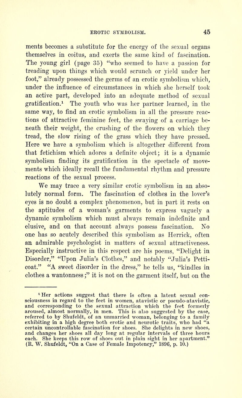 ments becomes a substitute for the energy of the sexual organs themselves in coitus, and exerts the same kind of fascination. The young girl (page 35) who seemed to have a passion for treading upon things which would scrunch or yield under her foot, already possessed the germs of an erotic symbolism which, under the influence of circumstances in which she herself took an active part, developed into an adequate method of sexual gratification.1 The youth who was her partner learned, in the same way, to find an erotic symbolism in all the pressure reac- tions of attractive feminine feet, the swaying of a carriage be- neath their weight, the crushing of the flowers on which they tread, the slow rising of the grass which they have pressed. Here we have a symbolism which is altogether different from that fetichism which adores a definite object; it is a dynamic symbolism finding its gratification in the spectacle of move- ments which ideally recall the fundamental rhythm and pressure reactions of the sexual process. We may trace a very similar erotic symbolism in an abso- lutely normal form. The fascination of clothes in the lover's eyes is no doubt a complex phenomenon, but in part it rests on the aptitudes of a woman's garments to express vaguely a dynamic symbolism which must always remain indefinite and elusive, and on that account always possess fascination. No one has so acutely described this symbolism as Herrick, often an admirable psychologist in matters of sexual attractiveness. Especially instructive in this respect are his poems, Delight in Disorder, Upon Julia's Clothes, and notably Julia's Petti- coat. A sweet disorder in the dress, he tells us, kindles in clothes a wantonness; it is not on the garment itself, but on the 1 Her actions suggest that there is often a latent sexual con- sciousness in regard to the feet in women, atavistic or pseudo-atavistic, and corresponding to the sexual attraction which the feet formerly aroused, almost normally, in men. This is also suggested by the case, referred to by Shufeldt, of an unmarried woman, belonging to a family exhibiting in a high degree both erotic and neurotic traits, who had a certain uncontrollable fascination for shoes. She delights in new shoes, and changes her shoes all day long at regular intervals of three hours each. She keeps this row of shoes out in plain sight in her apartment. (R. W. Shufeldt, On a Case of Female Impotency, 1896, p. 10.)