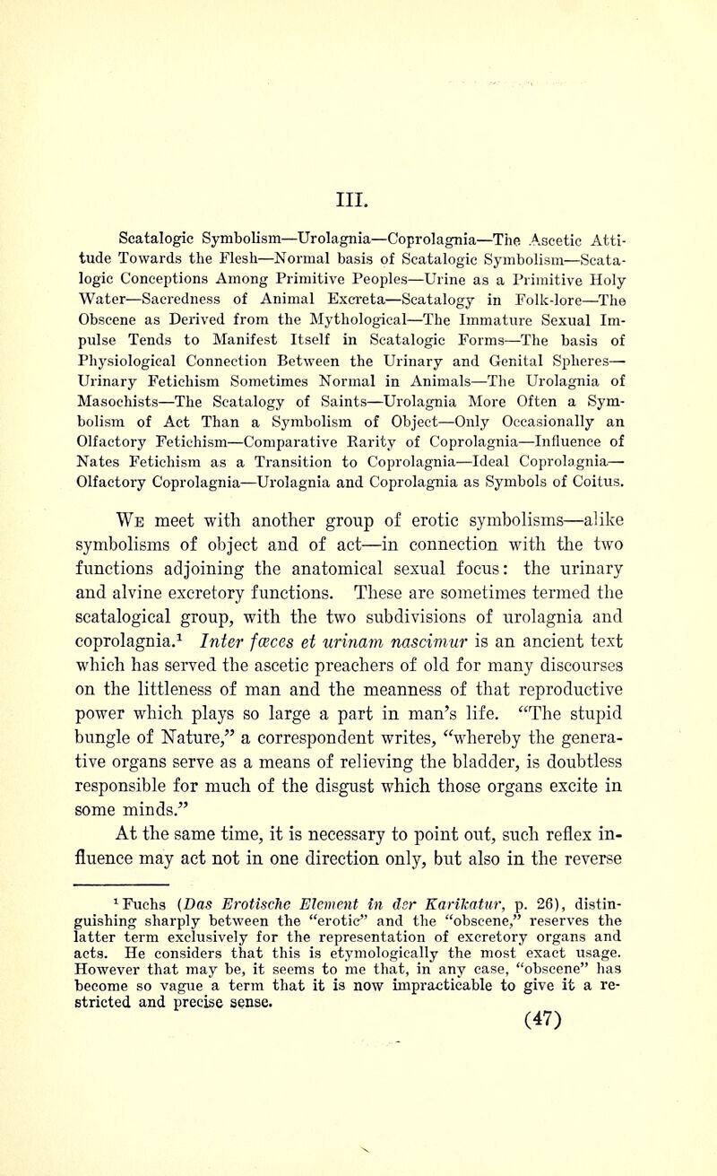 III. Scatalogic Symbolism—Urolagnia—Coprolagnia—The Ascetic Atti- tude Towards the Flesh—Normal basis of Scatalogic Symbolism—Scata- logic Conceptions Among Primitive Peoples—Urine as a Primitive Holy Water—Sacredness of Animal Excreta—Scatalogy in Folk-lore—The Obscene as Derived from the Mythological—The Immature Sexual Im- pulse Tends to Manifest Itself in Scatalogic Forms—The basis of Physiological Connection Between the Urinary and Genital Spheres— Urinary Fetichism Sometimes Normal in Animals—The Urolagnia of Masochists—The Scatalogy of Saints—Urolagnia More Often a Sym- bolism of Act Than a Symbolism of Object—Only Occasionally an Olfactory Fetichism—Comparative Rarity of Coprolagnia—Influence of Nates Fetichism as a Transition to Coprolagnia—Ideal Coprolagnia— Olfactory Coprolagnia—Urolagnia and Coprolagnia as Symbols of Coitus. We meet with another group of erotic symbolisms—alike symbolisms of object and of act—in connection with the two functions adjoining the anatomical sexual focus: the urinary and alvine excretory functions. These are sometimes termed the scatalogical group, with the two subdivisions of urolagnia and coprolagnia.1 Inter faces et urinam nascimur is an ancient text which has served the ascetic preachers of old for many discourses on the littleness of man and the meanness of that reproductive power which plays so large a part in man's life. The stupid bungle of Nature, a correspondent writes, whereby the genera- tive organs serve as a means of relieving the bladder, is doubtless responsible for much of the disgust which those organs excite in some minds. At the same time, it is necessary to point out, such reflex in- fluence may act not in one direction only, but also in the reverse 1Fuchs (Das Erotische Element in dsr Karikatur, p. 26), distin- guishing sharply between the erotic and the obscene, reserves the latter term exclusively for the representation of excretory organs and acts. He considers that this is etymologically the most exact usage. However that may be, it seems to me that, in any case, obscene has become so vague a term that it is now impracticable to give it a re- stricted and precise sense.