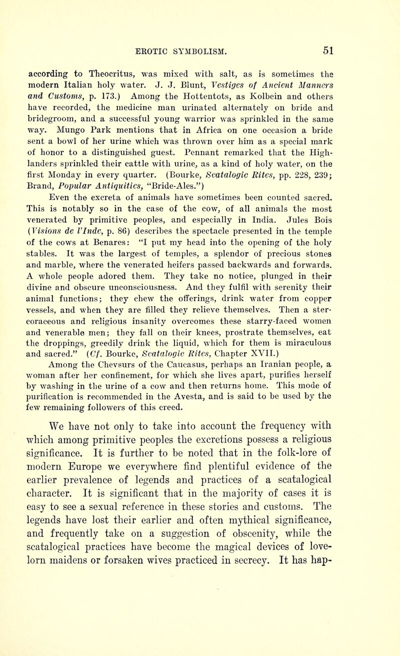 according to Theocritus, was mixed with salt, as is sometimes the modern Italian holy water. J. J. Blunt, Vestiges of Ancient Manners and Customs, p. 173.) Among the Hottentots, as Kolbein and others have recorded, the medicine man urinated alternately on bride and bridegroom, and a successful young warrior was sprinkled in the same way. Mungo Park mentions that in Africa on one occasion a bride sent a bowl of her urine which was thrown over him as a special mark of honor to a distinguished guest. Pennant remarked that the High- landers sprinkled their cattle with urine, as a kind of holy water, on the first Monday in every quarter. (Bourke, Scatalogic Rites, pp. 228, 239; Brand, Popular Antiquities, Bride-Ales.) Even the excreta of animals have sometimes been counted sacred. This is notably so in the case of the cow, of all animals the most venerated by primitive peoples, and especially in India. Jules Bois (Visions de I'lnde, p. 86) describes the spectacle presented in the temple of the cows at Benares: I put my head into the opening of the holy stables. It was the largest of temples, a splendor of precious stones and marble, where the venerated heifers passed backwards and forwards. A whole people adored them. They take no notice, plunged in their divine and obscure unconsciousness. And they fulfil with serenity their animal functions; they chew the offerings, drink water from copper vessels, and when they are filled they relieve themselves. Then a ster- coraeeous and religious insanity overcomes these starry-faced women and venerable men; they fall on their knees, prostrate themselves, eat the droppings, greedily drink the liquid, which for them is miraculous and sacred. (Cf. Bourke, Scatalogic Rites, Chapter XVII.) Among the Chevsurs of the Caucasus, perhaps an Iranian people, a woman after her confinement, for which she lives apart, purifies herself by washing in the urine of a cow and then returns home. This mode of purification is recommended in the Avesta, and is said to be used by the few remaining followers of this creed. We have not only to take into account the frequency with which among primitive peoples the excretions possess a religious significance. It is further to be noted that in the folk-lore of modern Europe we everywhere find plentiful evidence of the earlier prevalence of legends and practices of a scatalogical character. It is significant that in the majority of cases it is easy to see a sexual reference in these stories and customs. The legends have lost their earlier and often mythical significance, and frequently take on a suggestion of obscenity, while the scatalogical practices have become the magical devices of love- lorn maidens or forsaken wives practiced in secrecy. It has hap-