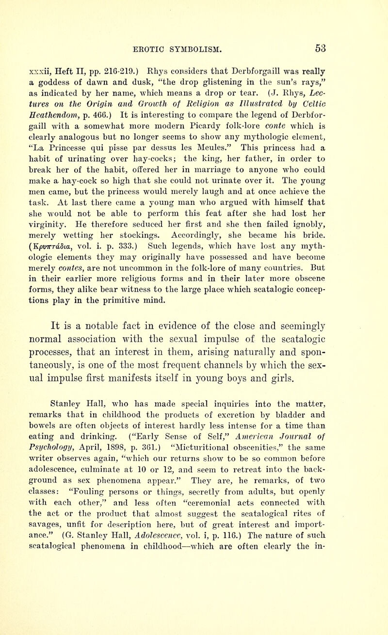 xxxii, Heft II, pp. 216-219.) Rhys considers that Derbforgaill was really a goddess of dawn and dusk, the drop glistening in the sun's rays, as indicated by her name, which means a drop or tear. (J. Rhys, Lec- tures on the Origin and Growth of Religion as Illustrated by Celtic Heathendom, p. 460.) It is interesting to compare the legend of Derbfor- gaill with a somewhat more modern Picardy folk-lore conte which is clearly analogous but no longer seems to show any mythologic element, La Princesse qui pisse par dessus les Meules. This princess had a habit of urinating over hay-cocks; the king, her father, in order to break her of the habit, offered her in marriage to anyone who could make a hay-cock so high that she could not urinate over it. The young men came, but the princess would merely laugh and at once achieve the task. At last there came a young man who argued with himself that she would not be able to perform this feat after she had lost her virginity. He therefore seduced her first and she then failed ignobly, merely wetting her stockings. Accordingly, she became his bride. (Kpinrrddia, vol. i. p. 333.) Such legends, which have lost any myth- ologic elements they may originally have possessed and have become merely contes, are not uncommon in the folk-lore of many countries. But in their earlier more religious forms and in their later more obscene forms, they alike bear witness to the large place which scatalogic concep- tions play in the primitive mind. It is a notable fact in evidence of the close and seemingly normal association with the sexual impulse of the scatalogic processes, that an interest in them, arising naturally and spon- taneously, is one of the most frequent channels by which the sex- ual impulse first manifests itself in young boys and girls. Stanley Hall, who has made special inquiries into the matter, remarks that in childhood the products of excretion by bladder and bowels are often objects of interest hardly less intense for a time than eating and drinking. (Early Sense of Self, American Journal of Psychology, April, 1898, p. 361.) Micturitional obscenities, the same writer observes again, which our returns show to be so common before adolescence, culminate at 10 or 12, and seem to retreat into the back- ground as sex phenomena appear. They are, he remarks, of two classes: Fouling persons or things, secretly from adults, but openly with each other, and less often ceremonial acts connected with the act or the product that almost suggest the seatalogical rites of savages, unfit for description here, but of great interest and import- ance. (G. Stanley Hall, Adolescence, vol. i, p. 116.) The nature of such seatalogical phenomena in childhood—which are often clearly the in-