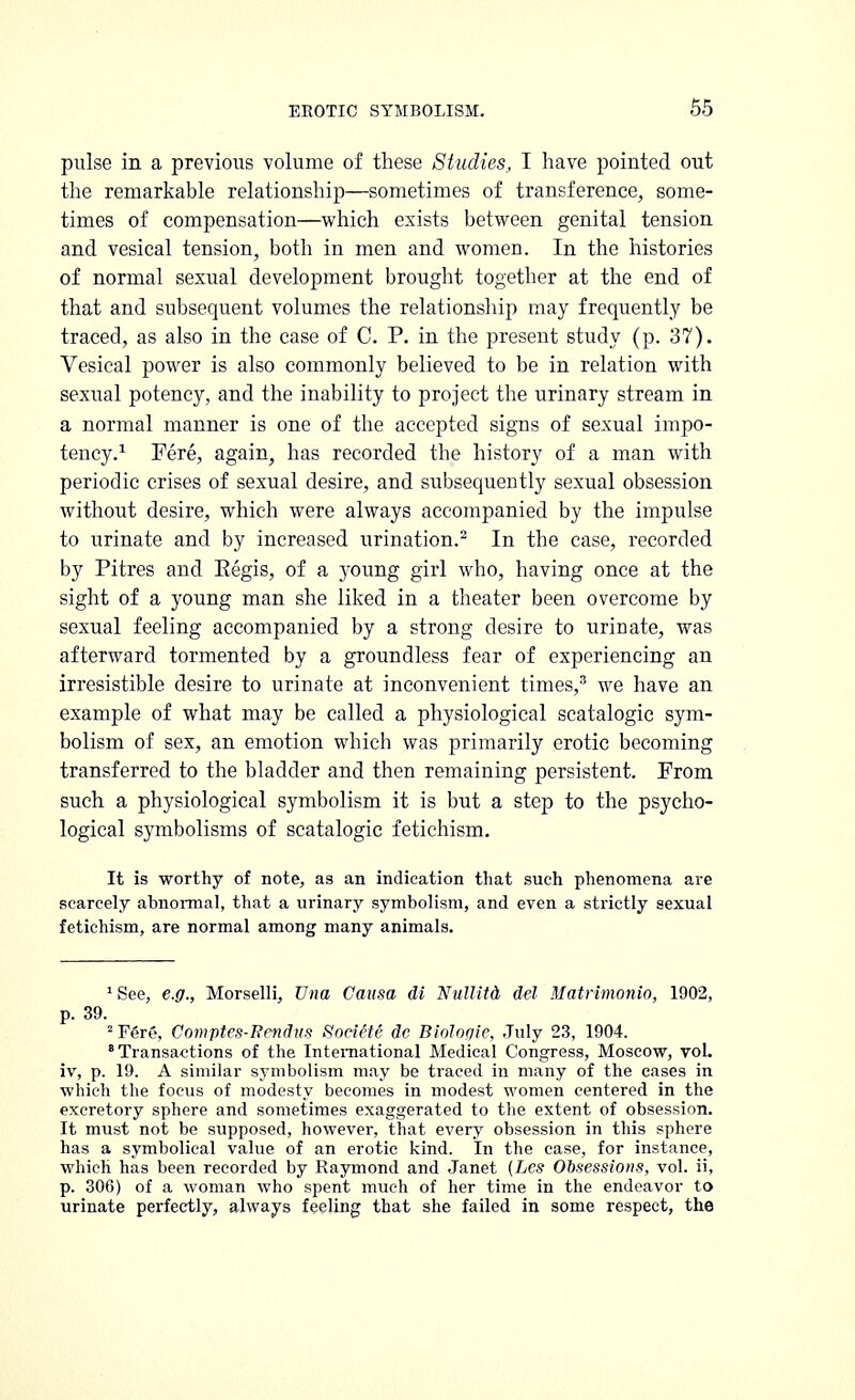 pulse in a previous volume of these Studies, I have pointed out the remarkable relationship—sometimes of transference, some- times of compensation—which exists between genital tension and vesical tension, both in men and women. In the histories of normal sexual development brought together at the end of that and subsequent volumes the relationship may frequently be traced, as also in the case of C. P. in the present study (p. 37). Vesical power is also commonly believed to be in relation with sexual potency, and the inability to project the urinary stream in a normal manner is one of the accepted signs of sexual impo- tency.1 Fere, again, has recorded the history of a man with periodic crises of sexual desire, and subsequently sexual obsession without desire, which were always accompanied by the impulse to urinate and by increased urination.2 In the case, recorded by Pitres and Eegis, of a young girl who, having once at the sight of a young man she liked in a theater been overcome by sexual feeling accompanied by a strong desire to urinate, was afterward tormented by a groundless fear of experiencing an irresistible desire to urinate at inconvenient times,3 we have an example of what may be called a physiological scatalogic sym- bolism of sex, an emotion which was primarily erotic becoming transferred to the bladder and then remaining persistent. From such a physiological symbolism it is but a step to the psycho- logical symbolisms of scatalogic fetichism. It is worthy of note, as an indication that such phenomena are scarcely abnormal, that a urinary symbolism, and even a strictly sexual fetichism, are normal among many animals. 1See, e.g., Morselli, Una Causa di Nullitd, del Matrimonio, 1902, p. 39. 2 Fere, Comptes-Rendvs SociiU dc Biologic, July 23, 1904. Transactions of the International Medical Congress, Moscow, vol. iv, p. 19. A similar symbolism may be traced in many of the cases in which the focus of modesty becomes in modest women centered in the excretory sphere and sometimes exaggerated to the extent of obsession. It must not be supposed, however, that every obsession in this sphere has a symbolical value of an erotic kind. In the case, for instance, which has been recorded by Raymond and Janet (Lcs Obsessions, vol. ii, p. 306) of a woman who spent much of her time in the endeavor to urinate perfectly, always feeling that she failed in some respect, the