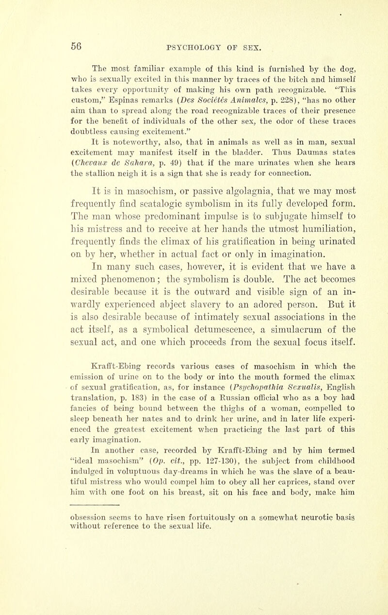 The most familiar example of this kind is furnished by the dog, who is sexually excited in this manner by traces of the bitch and himself takes every opportunity of making his own path recognizable. This custom, Espinas remarks (Des SocicUs Animates, p. 228), has no other aim than to spread along the road recognizable traces of their presence for the benefit of individuals of the other sex, the odor of these traces doubtless causing excitement. It is noteworthy, also, that in animals as well as in man, sexual excitement may manifest itself in the bladder. Thus Daumas states (Chevaux de Saliara, p. 49) that if the mare urinates when she hears the stallion neigh it is a sign that she is ready for connection. It is in masochism, or passive algolagnia, that we may most frequently find scatalogic symbolism in its fully developed form. The man whose predominant impidse is to subjugate himself to his mistress and to receive at her hands the utmost humiliation, frequently finds the climax of his gratification in being urinated on by her, whether in actual fact or only in imagination. In many such cases, however, it is evident that we have a mixed phenomenon ; the symbolism is double. The act becomes desirable because it is the outward and visible sign of an in- wardly experienced abject slavery to an adored person. But it is also desirable because of intimately sexual associations in the act itself, as a symbolical detumescence, a simvdacrum of the sexual act, and one which proceeds from the sexual focus itself. Krafft-Ebing records various cases of masochism in which the emission of urine on to the body or into the mouth formed the climax of sexual gratification, as, for instance {PstjchopatMa Scxualis, English translation, p. 183) in the ease of a Russian official who as a boy had fancies of being bound between the thighs of a woman, compelled to sleep beneath her nates and to drink her urine, and in later life experi- enced the greatest excitement when practicing the last part of this early imagination. In another case, recorded by Krafft-Ebing and by him termed ideal masochism (Op. cit., pp. 127-130), the subject from childhood indulged in voluptuous day-dreams in which he was the slave of a beau- tiful mistress who would compel him to obey all her caprices, stand over him with one foot on his breast, sit on his face and body, make him obsession seems to have risen fortuitously on a somewhat neurotic basis without reference to the sexual life.